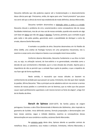 Descartes defendia que não podemos esperar até a fundamentação e o desenvolvimento
dessa ciência para agir. Precisamos, então, de regras para uma “moral provisória” que possa
nos servir até que a ciência da moral seja estabelecida de modo definitivo, destaca Marcondes.
Descartes também desenvolveu a distinção entre o certo e o errado.
Descartes discute o problema do erro, caracterizando-o como consequência não de nossas
faculdades intelectuais, mas de um mau uso de nossas vontades, quando esta assente em algo
com base em ideias que não são claras e distintas. É preciso, portanto, que a vontade se guie
pela razão e não pelas paixões, garantindo assim a possibilidade de distinguir o certo do
errado, observa Danilo Marcondes.
A vontade e as paixões da alma. Descartes desenvolveu em As Paixões da
Alma (1649), uma análise da fisiologia humana em uma perspectiva mecanicista, isto é,
examina o corpo como uma máquina e baseia a sua concepção moral nessa análise.
Conforme observa Marcondes, Descartes fundamenta a sua ética no bom
uso, ou seja, na utilização racional, do livre-arbítrio e na generosidade, entendida como a
decisão de usar corretamente a liberdade, que é a mais elevada das virtudes. Aponta para a
importância de não se permitir que a vontade fique sujeita às paixões, o que a impediria de
nos fazer agir de forma equilibrada.
Neste sentido, é necessário que nossas atitudes se baseiem no
conhecimento da verdade para que possam ser justas. Entretanto, isto não quer dizer rejeição
às paixões. Afirma Descartes: “Mas o principal uso da sabedoria está em nos ensinar a sermos
mestres de nossas paixões e a controlá-las com tal destreza, que os males que elas possam
causar sejam perfeitamente suportáveis e até mesmo tornem-se fonte de alegria”, artigo 212
de As Paixões da Alma.
Baruch de Spinoza (1637-1677). De família judaica de origem
portuguesa. Escreveu a obra Ética Demonstrada à Maneira dos Geômetras, obra inspirada na
geometria de Euclides. Inicia definindo axiomas, formula proposições e demonstrações com
base nesses axiomas; segue o método dedutivo, examina as consequências dessas
demonstrações em seus corolários e escólios, esclarece Danilo Marcondes.
Na primeira parte desta obra, Spinoza aborda as questões centrais da
metafísica: Deus, a substância, seus modos e atributos. Entretanto, informa Marcondes, o
 