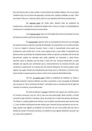 Deus de Spinoza não é o Deus criador e transcendente da tradição religiosa, mas um princípio
metafísico que, em sua forma de expressão, coincide com a própria realidade, ou seja, “Deus
sive natura”, Deus ou a natureza. Assim, Deus é a sua substância infinita da causa primeira.
Na segunda parte da citada obra, Spinoza trata do problema do
conhecimento, examinando a questão da relação entre a alma e o corpo e a possibilidade de
conhecermos a realidade através de nossas ideias.
Já na terceira parte, tem-se a formulação dos primeiros princípios de ética
de Spinoza na análise que faz da natureza humana.
Na quarta parte, Spinoza extrai as consequências éticas de sua concepção
da natureza humana, examina a questão da liberdade, do autocontrole e os conceitos de bem
e mal em relação à natureza humana. Assim, o bem é caracterizado como aquilo que
conhecemos como sendo útil, e o mal, o que impede o bem, o que reflete a importância que
Spinoza atribui ao princípio da autopreservação. Ainda em Spinoza, as afecções são formas de
pensamento, podem ser alteradas pela razão, podendo ser analisadas e, desta forma,
descobrir quais as afecções que são boas e quais são más. Esclarece Marcondes, as boas
afecções são aquelas que contribuem para o desenvolvimento da natureza humana, que
aumentam a potência do ser humano (nos faz lembrar Nietzsche). Os homens podem assim
regular suas ações através do entendimento das forças que os influenciam. O homem livre,
neste sentido, é aquele que busca o bem e evita o mal, interpreta Danilo Marcondes.
Por fim, na quinta parte (“Sobre as potências do intelecto, ou Sobre a
liberdade humana”), Spinoza defende uma ética racionalista e uma concepção de felicidade
que consiste no “amor intelectual de Deus”, entendido como o reconhecimento do lugar do
indivíduo no Universo, conclui Marcondes.
Na ética de Spinoza a virtude é definida como aquilo que contribui para o
ser humano conservar o seu ser, isto é, para sua auto preservação. Neste sentido, a virtude
consiste em agir conforme a natureza, isto é, de acordo com a razão. Nas palavras de Spinoza:
“A virtude é a própria potência do homem, que se define exclusivamente pela essência dele
(…), que se define exclusivamente pelo esforço que o homem faz para perseverar em seu ser.
Logo, quanto mais alguém se empenha em conservar seu ser e tem poder para tal, mais é
dotado de virtude. O contrário acontece, na medida em que alguém desdenha conservar seu
ser, e por isso é impotente”.
 