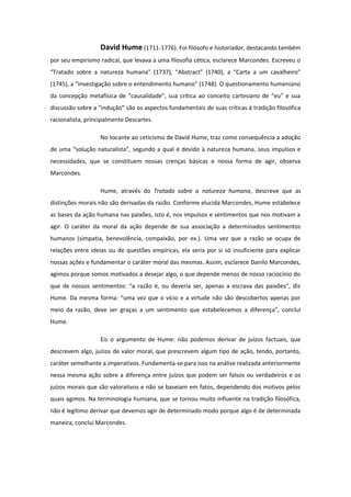 David Hume (1711-1776). Foi filósofo e historiador, destacando também
por seu empirismo radical, que levava a uma filosofia cética, esclarece Marcondes. Escreveu o
“Tratado sobre a natureza humana” (1737), “Abstract” (1740), a “Carta a um cavalheiro”
(1745), a “Investigação sobre o entendimento humano” (1748). O questionamento humeniano
da concepção metafísica de “causalidade”, sua crítica ao conceito cartesiano de “eu” e sua
discussão sobre a “indução” são os aspectos fundamentais de suas críticas à tradição filosófica
racionalista, principalmente Descartes.
No tocante ao ceticismo de David Hume, traz como consequência a adoção
de uma “solução naturalista”, segundo a qual é devido à natureza humana, seus impulsos e
necessidades, que se constituem nossas crenças básicas e nossa forma de agir, observa
Marcondes.
Hume, através do Tratado sobre a natureza humana, descreve que as
distinções morais não são derivadas da razão. Conforme elucida Marcondes, Hume estabelece
as bases da ação humana nas paixões, isto é, nos impulsos e sentimentos que nos motivam a
agir. O caráter da moral da ação depende de sua associação a determinados sentimentos
humanos (simpatia, benevolência, compaixão, por ex.). Uma vez que a razão se ocupa de
relações entre ideias ou de questões empíricas, ela seria por si só insuficiente para explicar
nossas ações e fundamentar o caráter moral das mesmas. Assim, esclarece Danilo Marcondes,
agimos porque somos motivados a desejar algo, o que depende menos de nosso raciocínio do
que de nossos sentimentos: “a razão é, ou deveria ser, apenas a escrava das paixões”, diz
Hume. Da mesma forma: “uma vez que o vício e a virtude não são descobertos apenas por
meio da razão, deve ser graças a um sentimento que estabelecemos a diferença”, conclui
Hume.
Eis o argumento de Hume: não podemos derivar de juízos factuais, que
descrevem algo, juízos de valor moral, que prescrevem algum tipo de ação, tendo, portanto,
caráter semelhante a imperativos. Fundamenta-se para isso na análise realizada anteriormente
nessa mesma ação sobre a diferença entre juízos que podem ser falsos ou verdadeiros e os
juízos morais que são valorativos e não se baseiam em fatos, dependendo dos motivos pelos
quais agimos. Na terminologia humiana, que se tornou muito influente na tradição filosófica,
não é legítimo derivar que devemos agir de determinado modo porque algo é de determinada
maneira, conclui Marcondes.
 