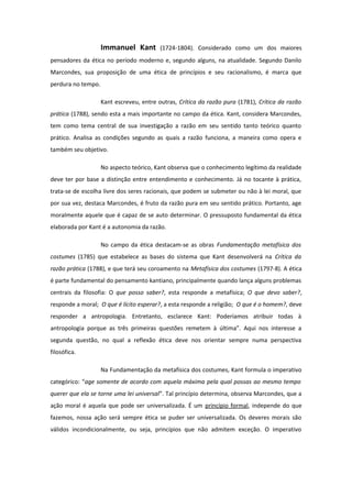 Immanuel Kant (1724-1804). Considerado como um dos maiores
pensadores da ética no período moderno e, segundo alguns, na atualidade. Segundo Danilo
Marcondes, sua proposição de uma ética de princípios e seu racionalismo, é marca que
perdura no tempo.
Kant escreveu, entre outras, Crítica da razão pura (1781), Crítica da razão
prática (1788), sendo esta a mais importante no campo da ética. Kant, considera Marcondes,
tem como tema central de sua investigação a razão em seu sentido tanto teórico quanto
prático. Analisa as condições segundo as quais a razão funciona, a maneira como opera e
também seu objetivo.
No aspecto teórico, Kant observa que o conhecimento legítimo da realidade
deve ter por base a distinção entre entendimento e conhecimento. Já no tocante à prática,
trata-se de escolha livre dos seres racionais, que podem se submeter ou não à lei moral, que
por sua vez, destaca Marcondes, é fruto da razão pura em seu sentido prático. Portanto, age
moralmente aquele que é capaz de se auto determinar. O pressuposto fundamental da ética
elaborada por Kant é a autonomia da razão.
No campo da ética destacam-se as obras Fundamentação metafísica dos
costumes (1785) que estabelece as bases do sistema que Kant desenvolverá na Crítica da
razão prática (1788), e que terá seu coroamento na Metafísica dos costumes (1797-8). A ética
é parte fundamental do pensamento kantiano, principalmente quando lança alguns problemas
centrais da filosofia: O que posso saber?, esta responde a metafísica; O que devo saber?,
responde a moral; O que é lícito esperar?, a esta responde a religião; O que é o homem?, deve
responder a antropologia. Entretanto, esclarece Kant: Poderíamos atribuir todas à
antropologia porque as três primeiras questões remetem à última”. Aqui nos interesse a
segunda questão, no qual a reflexão ética deve nos orientar sempre numa perspectiva
filosófica.
Na Fundamentação da metafísica dos costumes, Kant formula o imperativo
categórico: “age somente de acordo com aquela máxima pela qual possas ao mesmo tempo
querer que ela se torne uma lei universal”. Tal princípio determina, observa Marcondes, que a
ação moral é aquela que pode ser universalizada. É um princípio formal, independe do que
fazemos, nossa ação será sempre ética se puder ser universalizada. Os deveres morais são
válidos incondicionalmente, ou seja, princípios que não admitem exceção. O imperativo
 