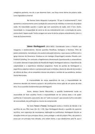 categórico portanto, nos diz o que devemos fazer, sua força moral deriva da própria razão
como legisladora universal.
No famoso texto Resposta à pergunta: “O que é esclarecimento”?, Kant
apresenta o esclarecimento como condição de autonomia do indivíduo no exercício da própria
razão. Há maturidade quando o sujeito age com autonomia da razão, este é livre. Assim,
menoridade é a incapacidade de servir-se de seu entendimento sem a orientação do outro,
conclui Kant ( Sapere aude! Tenha coragem em servir-te de teu próprio entendimento. Este é o
mote do Esclarecimento.
Sören Kierkegaard (1813-1855). Considerado como o filósofo que
inaugurou o existencialismo. Discute questões filosóficas, teológicas e literárias. Filho de
pastor protestante, marcado por uma austera educação luterana, o que causou conflitos com a
igreja luterana da Dinamarca. Graduou-se em teologia (Copenhagen) estudou filosofia com
Freidrich Schelling. Em contraste o hegelianismo dinamarquês (questionando o universalismo
e o caráter abstrato e especulativo da filosofia de Hegel), Kierkegaard valoriza a importância da
subjetividade e a experiência individual (angústica). Ponto de partida de Kierkegaard: a
experiência subjetiva radical e o processo pelo qual o indivíduo, diante do absurdo do mundo e
do silêncio de Deus, vê-se compelido a buscar ele próprio o sentido de sua existência, destaca
Danilo Marcondes.
A irracionalidade de nossa experiência do real, a impossibilidade de
tomarmos decisões de maneira racional e de justificarmos nossa ação de um ponto de vista
ética. Eis as questões fundamentais para Kierkegaard.
Assim, destaca Danilo Marcondes, a questão fundamental reside na
necessidade de fazer escolhas frente à impossibilidade de ter certeza delas e de poder
justificá-las. É necessário, para tanto, dar um “salto no escuro”, que consiste na fé e está além
da racionalidade, da justificação ou mesmo da compreensão.
No texto Temor e Tremor, Kierkegaard analisa a história de Abraão e do
sacrifício de seu filho Isaac (Gn 22, 1-19). Aqui Kierkegaard discute a questão do supremo
sacrifício, sem esperança de recompensa, explicação ou justificativa. Kierkegaard discute as
situações-limite em que princípios éticos, como proteger a vida do próprio filho, são postos à
prova por um princípio mais elevado, uma ordem divina, a que obedecemos pela fé, que é
 
