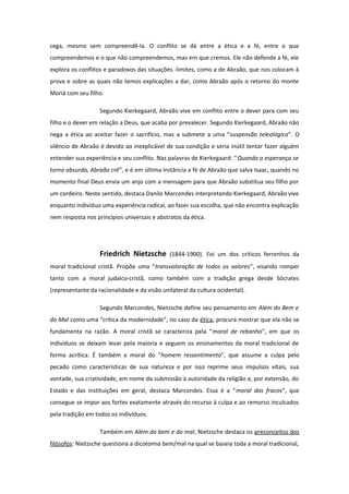 cega, mesmo sem compreendê-la. O conflito se dá entre a ética e a fé, entre o que
compreendemos e o que não compreendemos, mas em que cremos. Ele não defende a fé, ele
explora os conflitos e paradoxos das situações -limites, como a de Abraão, que nos colocam à
prova e sobre as quais não temos explicações a dar, como Abraão após o retorno do monte
Moriá com seu filho.
Segundo Kierkegaard, Abraão vive em conflito entre o dever para com seu
filho e o dever em relação a Deus, que acaba por prevalecer. Segundo Kierkegaard, Abraão não
nega a ética ao aceitar fazer o sacrifício, mas a submete a uma “suspensão teleológica”. O
silêncio de Abraão é devido ao inexplicável de sua condição e seria inútil tentar fazer alguém
entender sua experiência e seu conflito. Nas palavras de Kierkegaard: “Quando a esperança se
torna absurda, Abraão crê”, e é em última instância a fé de Abraão que salva Isaac, quando no
momento final Deus envia um anjo com a mensagem para que Abraão substitua seu filho por
um cordeiro. Neste sentido, destaca Danilo Marcondes interpretando Kierkegaard, Abraão vive
enquanto indivíduo uma experiência radical, ao fazer sua escolha, que não encontra explicação
nem resposta nos princípios universais e abstratos da ética.
Friedrich Nietzsche (1844-1900). Foi um dos críticos ferrenhos da
moral tradicional cristã. Propõe uma “transvaloração de todos os valores”, visando romper
tanto com a moral judaico-cristã, como também com a tradição grega desde Sócrates
(representante da racionalidade e da visão unilateral da cultura ocidental).
Segundo Marcondes, Nietzsche define seu pensamento em Além do Bem e
do Mal como uma “crítica da modernidade”, no caso da ética, procura mostrar que ela não se
fundamenta na razão. A moral cristã se caracteriza pela “moral de rebanho”, em que os
indivíduos se deixam levar pela maioria e seguem os ensinamentos da moral tradicional de
forma acrítica. É também a moral do “homem ressentimento”, que assume a culpa pelo
pecado como características de sua natureza e por isso reprime seus impulsos vitais, sua
vontade, sua criatividade, em nome da submissão à autoridade da religião e, por extensão, do
Estado e das instituições em geral, destaca Marcondes. Essa é a “moral dos fracos”, que
consegue se impor aos fortes exatamente através do recurso à culpa e ao remorso inculcados
pela tradição em todos os indivíduos.
Também em Além do bem e do mal, Nietzsche destaca os preconceitos dos
filósofos: Nietzsche questiona a dicotomia bem/mal na qual se baseia toda a moral tradicional,
 