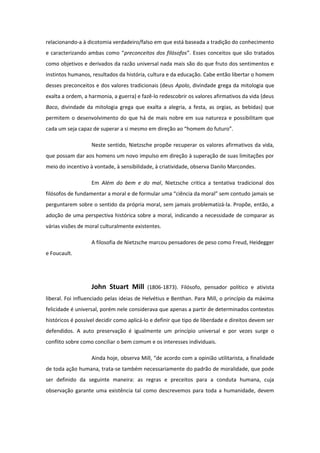 relacionando-a à dicotomia verdadeiro/falso em que está baseada a tradição do conhecimento
e caracterizando ambas como “preconceitos dos filósofos”. Esses conceitos que são tratados
como objetivos e derivados da razão universal nada mais são do que fruto dos sentimentos e
instintos humanos, resultados da história, cultura e da educação. Cabe então libertar o homem
desses preconceitos e dos valores tradicionais (deus Apolo, divindade grega da mitologia que
exalta a ordem, a harmonia, a guerra) e fazê-lo redescobrir os valores afirmativos da vida (deus
Baco, divindade da mitologia grega que exalta a alegria, a festa, as orgias, as bebidas) que
permitem o desenvolvimento do que há de mais nobre em sua natureza e possibilitam que
cada um seja capaz de superar a si mesmo em direção ao “homem do futuro”.
Neste sentido, Nietzsche propõe recuperar os valores afirmativos da vida,
que possam dar aos homens um novo impulso em direção à superação de suas limitações por
meio do incentivo à vontade, à sensibilidade, à criatividade, observa Danilo Marcondes.
Em Além do bem e do mal, Nietzsche critica a tentativa tradicional dos
filósofos de fundamentar a moral e de formular uma “ciência da moral” sem contudo jamais se
perguntarem sobre o sentido da própria moral, sem jamais problematizá-la. Propõe, então, a
adoção de uma perspectiva histórica sobre a moral, indicando a necessidade de comparar as
várias visões de moral culturalmente existentes.
A filosofia de Nietzsche marcou pensadores de peso como Freud, Heidegger
e Foucault.
John Stuart Mill (1806-1873). Filósofo, pensador político e ativista
liberal. Foi influenciado pelas ideias de Helvétius e Benthan. Para Mill, o princípio da máxima
felicidade é universal, porém nele considerava que apenas a partir de determinados contextos
históricos é possível decidir como aplicá-lo e definir que tipo de liberdade e direitos devem ser
defendidos. A auto preservação é igualmente um princípio universal e por vezes surge o
conflito sobre como conciliar o bem comum e os interesses individuais.
Ainda hoje, observa Mill, “de acordo com a opinião utilitarista, a finalidade
de toda ação humana, trata-se também necessariamente do padrão de moralidade, que pode
ser definido da seguinte maneira: as regras e preceitos para a conduta humana, cuja
observação garante uma existência tal como descrevemos para toda a humanidade, devem
 