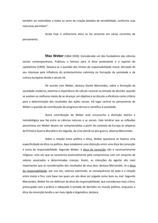 também ser estendidos a todos os seres da criação dotados de sensibilidade, conforme suas
naturezas permitam”.
Ainda hoje o utilitarismo ético se faz presente em várias correntes de
pensamento.
Max Weber (1864-1920). Considerado um dos fundadores das ciências
sociais contemporâneas. Publicou a famosa obra A ética protestante e o espírito do
capitalismo (1905). Destaca-se a questão dos limites da responsabilidade moral, derivado de
seu interesse pela influência do protestantismo calvinista na formação da sociedade e da
cultura europeias desde o século 16.
De acordo com Weber, destaca Danilo Marcondes, sobre a formação da
sociedade moderna, examina a importância do cálculo racional na tomada de decisão, quando
se avaliam os melhores meios de se alcançar um objetivo e se discute a eficiência como critério
para a determinação dos resultados das ações sociais. Há lugar central no pensamento de
Weber a questão da contribuição do progresso técnico e científico à sociedade.
Outra contribuição de Weber está circunscrita a distinção teórica e
metodológica que faz entre as ciências naturais e as sociais. Vale lembrar que as reflexões
pessimistas em Weber devem ser compreendidas a partir do contexto da Europa às vésperas
da Primeira Guerra Mundial e em seguida, da crise alemã no pós-guerra, observa Marcondes.
Sobre a relação entre política e ética, Weber questiona se haveria uma
especificidade da ética na política. Aqui estabelece uma distinção entre uma ética da convicção
e outra da responsabilidade. Segundo Weber, a ética da convicção não é necessariamente
religiosa: uma vez que se caracteriza essencialmente pelo compromisso com um conjunto de
valores associados a determinadas crenças. Assim, as intenções do agente são mais
importantes que as considerações dos resultados de seus atos, destaca Marcondes. Já a ética
da responsabilidade, por sua vez, valoriza sobretudo, as consequências da ação e a relação
entre meios e fins, com base nas quais um ato deve ser julgado como bom ou mal. Segundo
Marcondes, Weber foi um defensor da ética da responsabilidade, que considerava mais crítica,
preocupada com a prática e adequada à tomada de decisões no mundo político, enquanto a
ética da convicção tendia a ser mais rígida e dogmática, destaca.
 