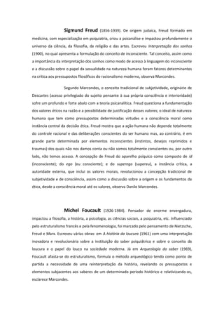 Sigmund Freud (1856-1939). De origem judaica, Freud formado em
medicina, com especialização em psiquiatria, criou a psicanálise e impactou profundamente o
universo da ciência, da filosofia, da religião e das artes. Escreveu Interpretação dos sonhos
(1900), no qual apresenta a formulação do conceito de inconsciente. Tal conceito, assim como
a importância da interpretação dos sonhos como modo de acesso à linguagem do inconsciente
e a discussão sobre o papel da sexualidade na natureza humana foram fatores determinantes
na crítica aos pressupostos filosóficos do racionalismo moderno, observa Marcondes.
Segundo Marcondes, o conceito tradicional de subjetividade, originário de
Descartes (acesso privilegiado do sujeito pensante à sua própria consciência e interioridade)
sofre um profundo e forte abalo com a teoria psicanalítica. Freud questiona a fundamentação
dos valores éticos na razão e a possibilidade de justificação desses valores; o ideal de natureza
humana que tem como pressupostos determinadas virtudes e a consciência moral como
instância central da decisão ética. Freud mostra que a ação humana não depende totalmente
do controle racional e das deliberações conscientes do ser humano mas, ao contrário, é em
grande parte determinada por elementos inconscientes (instintos, desejos reprimidos e
traumas) dos quais não nos damos conta ou não somos totalmente conscientes ou, por outro
lado, não temos acesso. A concepção de Freud do aparelho psíquico como composto de id
(inconsciente); do ego (eu consciente); e do superego (supereu), a instância crítica, a
autoridade externa, que inclui os valores morais, revolucionou a concepção tradicional de
subjetividade e de consciência, assim como a discussão sobre a origem e os fundamentos da
ética, desde a consciência moral até os valores, observa Danilo Marcondes.
Michel Foucault (1926-1984). Pensador de enorme envergadura,
impactou a filosofia, a história, a psicologia, as ciências sociais, a psiquiatria, etc. Influenciado
pelo estruturalismo francês e pela fenomenologia, foi marcado pelo pensamento de Nietzsche,
Freud e Marx. Escreveu várias obras: em A história da loucura (1961) com uma interpretação
inovadora e revolucionária sobre a instituição do saber psiquiátrico e sobre o conceito da
loucura e o papel do louco na sociedade moderna. Já em Arqueologia do saber (1969),
Foucault afasta-se do estruturalismo, formula o método arqueológico tendo como ponto de
partida a necessidade de uma reinterpretação da história, revelando os pressupostos e
elementos subjacentes aos saberes de um determinado período histórico e relativizando-os,
esclarece Marcondes.
 