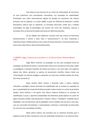 Vale observar que Foucault foi um crítico da modernidade, do iluminismo
no qual questionou seus pressupostos racionalistas, sua concepção de subjetividade,
formulando uma crítica extremamente original da questão do nascimento das ciências
humanas, com As palavras e as coisas (1966). A partir da influência de Nietzsche a análise
foucaultiana volta-se para as epistemes, ou formação discursivas, sendo que o método
arqueológico dá lugar às genealogias que buscam dar conta das mudanças, rupturas e
transições entre as diversas formações discursivas em diferentes períodos.
De seu debate com Habermas, Foucault revê suas críticas ao Iluminismo
(Esclarecimento) e retoma o texto “Que é 'esclarecimento'?”, de Kant, mostrando a
importância desta reflexão kantiana como crítica do tempo presente e como pensamento que
busca outras alternativas, observa Danilo Marcondes.
9. MORIN, Edgar. Ciência com consciência. 6. ed. Rio de Janeiro: Bertrand Brasil,
2002.
Edgar Morin enfrenta, na atualidade, um dos mais complexos temas da
sociologia e da filosofia da ciência: é possível fazer ciência com consciência? Para tanto, expõe
os paradigmas e estatutos fundantes da história da ciência e, por outro lado, com sapiência
própria dos sábios, apresenta as aporias do pensamento científico clássico desde sua
“emancipação” do estatuto teológico e apresenta um novo fazer científico próprio do século
20 e limiar do século 21.
Neste sentido, Morin retoma a discussão sobre a ciência moderna
criticando o paradigma clássico (princípio da simplificação) que se fundava na suposição de
que a complexidade do mundo dos fenômenos podia e devia resolver-se a partir de princípios
simples, claros distintos e leis gerais. Esta ciência moderna fundava-se no princípio da
simplificação, no qual, a aparente complexidade dos fenômenos podia explicar-se a partir de
alguns princípios simples. Este pensamento “redutor” atribui a “verdadeira” realidade não às
totalidades, mas aos elementos; não às qualidades, mas às medidas; não aos seres e aos entes,
mas aos enunciados formalizáveis e matematizáveis; eliminava o observador da observação
em nome de uma neutralidade científica.
Nesta ciência clássica, tais princípios que se revelaram fecundos para o
progresso tanto da física newtoniana como da relatividade einsteiniana e da natureza físico–
 