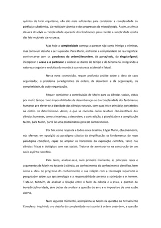 química de todo organismo, não são mais suficientes para considerar a complexidade da
partícula subatômica, da realidade cósmica e dos progressos da microbiologia. Assim, a ciência
clássica dissolvia a complexidade aparente dos fenômenos para revelar a simplicidade oculta
das leis imutáveis da natureza.
Mas hoje a complexidade começa a parecer não como inimigo a eliminar,
mas como um desafio a ser superado. Para Morin, enfrentar a complexidade do real significa:
confrontar-se com os paradoxos da ordem/desordem, da parte/todo, do singular/geral;
incorporar o acaso e o particular e colocar-se diante do tempo e do fenômeno, integrando a
natureza singular e evolutiva do mundo à sua natureza acidental e fatual.
Nesta nova cosmovisão, requer profunda análise sobre a ideia de caos
organizador, o problema paradigmático da ordem, da desordem e da organização, da
complexidade, da auto-rorganização.
Requer considerar a contribuição de Morin para as ciências sociais, vistas
por muito tempo como impossibilitadas de desembaraçar-se da complexidade dos fenômenos
humanos pra elevar-se à dignidade das ciências naturais, com suas leis e princípios concebidos
na ordem do determinismo. Assim, o que se concebia como resíduos não-científicos das
ciências humanas, como a incerteza, a desordem, a contradição, a pluralidade e a complicação
fazem, para Morin, parte de uma problemática geral do conhecimento.
Por fim, como resposta a todos esses desafios, Edgar Morin, objetivamente,
nos oferece, em oposição ao paradigma clássico da simplificação, os fundamentos do novo
paradigma complexo, capaz de ampliar os horizontes da explicação científica, tanto nas
ciências físicas e biológicas com nas sociais. Trata-se de aventurar-se na construção de um
novo espírito científico.
Para tanto, analisar-se-á, num primeiro momento, as principais teses e
argumentos de Morin no tocante à ciência, ao conhecimento do conhecimento científico, bem
como a ideia de progresso do conhecimento e sua relação com a tecnologia inquirindo o
pesquisador sobre sua epistemologia e a responsabilidade perante a sociedade e o homem.
Trata-se, também, de analisar a relação entre o fazer da ciência e a ética, a questão da
transdisciplinaridade, sem deixar de analisar a questão do erro e o imperativo de uma razão
aberta.
Num segundo momento, acompanha-se Morin na questão do Pensamento
Complexo: inquirindo a o desafio da complexidade no tocante à ordem desordem, a questão
 