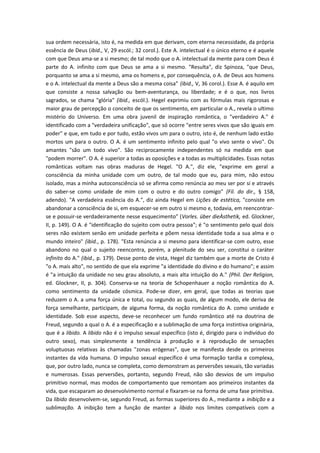 sua ordem necessária, isto é, na medida em que derivam, com eterna necessidade, da própria
essência de Deus (ibid., V, 29 escól.; 32 corol.). Este A. intelectual é o único eterno e é aquele
com que Deus ama-se a si mesmo; de tal modo que o A. intelectual da mente para com Deus é
parte do A. infinito com que Deus se ama a si mesmo. "Resulta", diz Spinoza, "que Deus,
porquanto se ama a si mesmo, ama os homens e, por consequência, o A. de Deus aos homens
e o A. intelectual da mente a Deus são a mesma coisa" (ibid., V, 36 corol.). Esse A. é aquilo em
que consiste a nossa salvação ou bem-aventurança, ou liberdade; e é o que, nos livros
sagrados, se chama "glória" (ibid., escól.). Hegel exprimiu com as fórmulas mais rigorosas e
maior grau de percepção o conceito de que os sentimento, em particular o A., revela o ultimo
mistério do Universo. Em uma obra juvenil de inspiração romântica, o "verdadeiro A." é
identificado com a "verdadeira unificação", que só ocorre "entre seres vivos que são iguais em
poder" e que, em tudo e por tudo, estão vivos um para o outro, isto é, de nenhum lado estão
mortos um para o outro. O A. é um sentimento infinito pelo qual "o vivo sente o vivo". Os
amantes "são um todo vivo". São reciprocamente independentes só na medida em que
"podem morrer". O A. é superior a todas as oposições e a todas as multiplicidades. Essas notas
românticas voltam nas obras maduras de Hegel. "O A.", diz ele, "exprime em geral a
consciência da minha unidade com um outro, de tal modo que eu, para mim, não estou
isolado, mas a minha autoconsciência só se afirma como renúncia ao meu ser por si e através
do saber-se como unidade de mim com o outro e do outro comigo" (Fil. do dir., § 158,
adendo). "A verdadeira essência do A.", diz ainda Hegel em Lições de estética, "consiste em
abandonar a consciência de si, em esquecer-se em outro si mesmo e, todavia, em reencontrar-
se e possuir-se verdadeiramente nesse esquecimento" (Vorles. über dieÀsthetik, ed. Glockner,
II, p. 149). O A. é "identificação do sujeito com outra pessoa"; é "o sentimento pelo qual dois
seres não existem senão em unidade perfeita e põem nessa identidade toda a sua alma e o
mundo inteiro" (ibid., p. 178). "Esta renúncia a si mesmo para identificar-se com outro, esse
abandono no qual o sujeito reencontra, porém, a plenitude do seu ser, constitui o caráter
infinito do A." (ibid., p. 179). Desse ponto de vista, Hegel diz também que a morte de Cristo é
"o A. mais alto", no sentido de que ela exprime "a identidade do divino e do humano"; e assim
é "a intuição da unidade no seu grau absoluto, a mais alta intuição do A." (Phil. Der Religion,
ed. Glockner, II, p. 304). Conserva-se na teoria de Schopenhauer a noção romântica do A.
como sentimento da unidade cósmica. Pode-se dizer, em geral, que todas as teorias que
reduzem o A. a uma força única e total, ou segundo as quais, de algum modo, ele deriva de
força semelhante, participam, de alguma forma, da noção romântica do A. como unidade e
identidade. Sob esse aspecto, deve-se reconhecer um fundo romântico até na doutrina de
Freud, segundo a qual o A. é a especificação e a sublimação de uma força instintiva originária,
que é a libido. A libido não é o impulso sexual específico (isto é, dirigido para o indivíduo do
outro sexo), mas simplesmente a tendência à produção e à reprodução de sensações
voluptuosas relativas às chamadas "zonas erógenas", que se manifesta desde os primeiros
instantes da vida humana. O impulso sexual específico é uma formação tardia e complexa,
que, por outro lado, nunca se completa, como demonstram as perversões sexuais, tão variadas
e numerosas. Essas perversões, portanto, segundo Freud, não são desvios de um impulso
primitivo normal, mas modos de comportamento que remontam aos primeiros instantes da
vida, que escaparam ao desenvolvimento normal e fixaram-se na forma de uma fase primitiva.
Da libido desenvolvem-se, segundo Freud, as formas superiores do A., mediante a inibição e a
sublimação. A inibição tem a função de manter a libido nos limites compatíveis com a
 