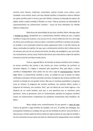 cientista como homem, intelectual, universitário, espírito incluído numa cultura, numa
sociedade, numa história. Assim, com este método científico, é impossível o retorno reflexivo
do sujeito científico sobre si mesmo, pois este método se baseou na disjunção do sujeito e do
objeto, sendo o sujeito remetido à filosofia e à moral. Trata-se, portanto, da necessidade do
autoconhecimento do conhecimento científico – busca da força libertadora da reflexão
(Adorno e Habermas).
Nesta busca de autorreflexão do que fazer científico, Morin interroga sobre
a verdade da ciência. Acreditando ser o conhecimento científico reflexo do real, o espírito
científico é incapaz de se pensar, uma vez que crê ser a teoria reflexo do real. Eis a zona cega
da ciência, pois acredita que o discurso sobre o real (teoria científica) é o próprio real quando,
na verdade, é uma construção mental do sujeito cognoscente sobre o real (são sistemas de
ideias, construções do espírito). Ou seja, que o conhecimento científico não é reflexo das leis
da natureza, pois com ele um universo de teorias, de ideias, de paradigmas e, por outro lado,
há o enraizamento cultural, social, histórico das teorias, pois estas teorias surgem de espíritos
humanos no seio de uma determinada cultura.
Trata-se, segundo Morin, de conceber as teorias científicas como mutáveis.
As teorias científicas são mortais e são mortais por serem científicas, do contrário, se
tornariam dogmas. E o dogma é inatacável pela experiência. Mas, para Morin, a teoria
científica é biodegradável. Deve aceitar em seu seio o joga da incerteza/certeza. Segundo
Edgar Morin, o conhecimento científico é certo, na medida em que se baseia em dados
verificados e está apto a fornecer previsões concretas. O progresso das certezas científicas não
caminha na direção de uma grande certeza. Mas que as incertezas possibilitam o progresso
rumo às certezas. O progresso das certezas científicas, nos esclarece Morin, produz o
progresso da incerteza, uma incerteza “boa”, que nos liberta de uma ilusão ingênua e nos
desperta de um sonho lendário, qual seja, é uma ignorância que se reconhece como
ignorância. Tanto as ignorâncias como os conhecimentos advindos do progresso científico
trazem um esclarecimento insubstituível aos problemas fundamentais ditos filosóficos, diz
Morin.
Nesta relação entre certeza/incerteza há que garantir a regra do jogo.
Trata-se de garantir o jogo científico da verdade e do erro. O conflito das ideologias, dos
pressupostos metafísicos é condição sine qua non da vitalidade da ciência. Como diz Morin, a
ideia de que a virtude capital da ciência reside nas regras próprias do soeu jogo da verdade e
do erro mostrando-nos que aquilo que deve ser absolutamente salvaguardado como condição
 