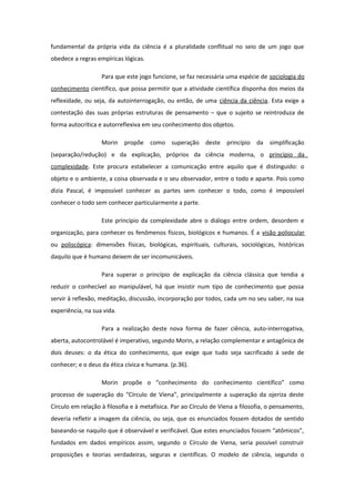 fundamental da própria vida da ciência é a pluralidade conflitual no seio de um jogo que
obedece a regras empíricas lógicas.
Para que este jogo funcione, se faz necessária uma espécie de sociologia do
conhecimento científico, que possa permitir que a atividade científica disponha dos meios da
reflexidade, ou seja, da autointerrogação, ou então, de uma ciência da ciência. Esta exige a
contestação das suas próprias estruturas de pensamento – que o sujeito se reintroduza de
forma autocrítica e autorreflexiva em seu conhecimento dos objetos.
Morin propõe como superação deste princípio da simplificação
(separação/redução) e da explicação, próprios da ciência moderna, o princípio da
complexidade. Este procura estabelecer a comunicação entre aquilo que é distinguido: o
objeto e o ambiente, a coisa observada e o seu observador, entre o todo e aparte. Pois como
dizia Pascal, é impossível conhecer as partes sem conhecer o todo, como é impossível
conhecer o todo sem conhecer particularmente a parte.
Este princípio da complexidade abre o diálogo entre ordem, desordem e
organização, para conhecer os fenômenos físicos, biológicos e humanos. É a visão poliocular
ou poliscópica: dimensões físicas, biológicas, espirituais, culturais, sociológicas, históricas
daquilo que é humano deixem de ser incomunicáveis.
Para superar o princípio de explicação da ciência clássica que tendia a
reduzir o conhecível ao manipulável, há que insistir num tipo de conhecimento que possa
servir à reflexão, meditação, discussão, incorporação por todos, cada um no seu saber, na sua
experiência, na sua vida.
Para a realização deste nova forma de fazer ciência, auto-interrogativa,
aberta, autocontrolável é imperativo, segundo Morin, a relação complementar e antagônica de
dois deuses: o da ética do conhecimento, que exige que tudo seja sacrificado á sede de
conhecer; e o deus da ética cívica e humana. (p.36).
Morin propõe o “conhecimento do conhecimento científico” como
processo de superação do “Círculo de Viena”, principalmente a superação da ojeriza deste
Círculo em relação à filosofia e à metafísica. Par ao Círculo de Viena a filosofia, o pensamento,
deveria refletir a imagem da ciência, ou seja, que os enunciados fossem dotados de sentido
baseando-se naquilo que é observável e verificável. Que estes enunciados fossem “atômicos”,
fundados em dados empíricos assim, segundo o Círculo de Viena, seria possível construir
proposições e teorias verdadeiras, seguras e científicas. O modelo de ciência, segundo o
 