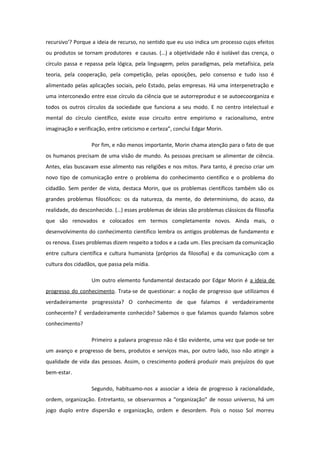 recursivo'? Porque a ideia de recurso, no sentido que eu uso indica um processo cujos efeitos
ou produtos se tornam produtores e causas. (…) a objetividade não é isolável das crença, o
círculo passa e repassa pela lógica, pela linguagem, pelos paradigmas, pela metafísica, pela
teoria, pela cooperação, pela competição, pelas oposições, pelo consenso e tudo isso é
alimentado pelas aplicações sociais, pelo Estado, pelas empresas. Há uma interpenetração e
uma interconexão entre esse círculo da ciência que se autorreproduz e se autoecoorganiza e
todos os outros círculos da sociedade que funciona a seu modo. E no centro intelectual e
mental do círculo científico, existe esse circuito entre empirismo e racionalismo, entre
imaginação e verificação, entre ceticismo e certeza”, conclui Edgar Morin.
Por fim, e não menos importante, Morin chama atenção para o fato de que
os humanos precisam de uma visão de mundo. As pessoas precisam se alimentar de ciência.
Antes, elas buscavam esse alimento nas religiões e nos mitos. Para tanto, é preciso criar um
novo tipo de comunicação entre o problema do conhecimento científico e o problema do
cidadão. Sem perder de vista, destaca Morin, que os problemas científicos também são os
grandes problemas filosóficos: os da natureza, da mente, do determinismo, do acaso, da
realidade, do desconhecido. (…) esses problemas de ideias são problemas clássicos da filosofia
que são renovados e colocados em termos completamente novos. Ainda mais, o
desenvolvimento do conhecimento científico lembra os antigos problemas de fundamento e
os renova. Esses problemas dizem respeito a todos e a cada um. Eles precisam da comunicação
entre cultura científica e cultura humanista (próprios da filosofia) e da comunicação com a
cultura dos cidadãos, que passa pela mídia.
Um outro elemento fundamental destacado por Edgar Morin é a ideia de
progresso do conhecimento. Trata-se de questionar: a noção de progresso que utilizamos é
verdadeiramente progressista? O conhecimento de que falamos é verdadeiramente
conhecente? É verdadeiramente conhecido? Sabemos o que falamos quando falamos sobre
conhecimento?
Primeiro a palavra progresso não é tão evidente, uma vez que pode-se ter
um avanço e progresso de bens, produtos e serviços mas, por outro lado, isso não atingir a
qualidade de vida das pessoas. Assim, o crescimento poderá produzir mais prejuízos do que
bem-estar.
Segundo, habituamo-nos a associar a ideia de progresso à racionalidade,
ordem, organização. Entretanto, se observarmos a “organização” de nosso universo, há um
jogo duplo entre dispersão e organização, ordem e desordem. Pois o nosso Sol morreu
 