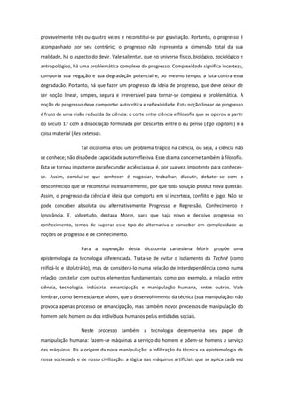 provavelmente três ou quatro vezes e reconstitui-se por gravitação. Portanto, o progresso é
acompanhado por seu contrário; o progresso não representa a dimensão total da sua
realidade, há o aspecto do devir. Vale salientar, que no universo físico, biológico, sociológico e
antropológico, há uma problemática complexa do progresso. Complexidade significa incerteza,
comporta sua negação e sua degradação potencial e, ao mesmo tempo, a luta contra essa
degradação. Portanto, há que fazer um progresso da ideia de progresso, que deve deixar de
ser noção linear, simples, segura e irreversível para tornar-se complexa e problemática. A
noção de progresso deve comportar autocrítica e reflexividade. Esta noção linear de progresso
é fruto de uma visão reduzida da ciência: o corte entre ciência e filosofia que se operou a partir
do século 17 com a dissociação formulada por Descartes entre o eu penso (Ego cogitans) e a
coisa material (Res extensa).
Tal dicotomia criou um problema trágico na ciência, ou seja, a ciência não
se conhece; não dispõe de capacidade autorreflexiva. Esse drama concerne também à filosofia.
Esta se tornou impotente para fecundar a ciência que é, por sua vez, impotente para conhecer-
se. Assim, conclui-se que conhecer é negociar, trabalhar, discutir, debater-se com o
desconhecido que se reconstitui incessantemente, por que toda solução produz nova questão.
Assim, o progresso da ciência é ideia que comporta em si incerteza, conflito e jogo. Não se
pode conceber absoluta ou alternativamente Progresso e Regressão, Conhecimento e
Ignorância. E, sobretudo, destaca Morin, para que haja novo e decisivo progresso no
conhecimento, temos de superar esse tipo de alternativa e conceber em complexidade as
noções de progresso e de conhecimento.
Para a superação desta dicotomia cartesiana Morin propõe uma
epistemologia da tecnologia diferenciada. Trata-se de evitar o isolamento da Techné (como
reificá-lo e idolatrá-lo), mas de considerá-lo numa relação de interdependência como numa
relação constelar com outros elementos fundamentais, como por exemplo, a relação entre
ciência, tecnologia, indústria, emancipação e manipulação humana, entre outros. Vale
lembrar, como bem esclarece Morin, que o desenvolvimento da técnica (sua manipulação) não
provoca apenas processo de emancipação, mas também novos processos de manipulação do
homem pelo homem ou dos indivíduos humanos pelas entidades sociais.
Neste processo também a tecnologia desempenha seu papel de
manipulação humana: fazem-se máquinas a serviço do homem e põem-se homens a serviço
das máquinas. Eis a origem da nova manipulação: a infiltração da técnica na epistemologia de
nossa sociedade e de nossa civilização: a lógica das máquinas artificiais que se aplica cada vez
 
