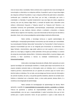 mais às nossas vidas e sociedades. Neste contexto está o surgimento das novas tecnologias de
comunicação e a cibernética e as máquinas artificias. A questão é: quais os traços dessa lógica
das máquinas artificiais? O problema é que a máquina artificial não pode tolerar a desordem.
Lembrando que a desordem tem duas fases: por um lado, a destruição; por outro: a
criatividade e a liberdade. É questão fundamental é que essa lógica de ordem, julgando-se
racional, traz com ela, destaca Edgar Morin, a vontade de liquidar toda a desordem como
nefasta e disfuncional. Enquanto a “máquina natural” ou “máquina viva” (homem, e as
sociedades humanas) tem geratividade, autorreprodução, autoprodução, autorreparação,
reorganização, ou seja, implicam, toleram, utilizam e combatem a desordem; a máquina
artificial não se regenera nem reproduz, o que está relacionado ao fato de que ela não tolera a
desordem. Assim, tem-se base paradigmática epistemológica totalmente diferenciada.
Neste sentido, a tecnologia tornou-se o suporte epistemológico de
simplificação e manipulação generalizadas inconscientes que são tomadas por racionalidade.
Sua racionalização é fechada. Nesta visão “econocrática” ou “tecnocrática” o fator humano é a
pequena irracionalidade que tem se ser integrada para funcionalizar os rendimentos. Esta
lógica fechada e desmentidora, julga poder aplicar-se ao real; quando o real se recusa a
aplicar-se a essa lógica, é negado ou então submetido a ferros para que obedeça: é o sistema
do campo de concentração, destaca Morin. Entretanto, destaca Morin, é preciso integrar, pelo
contrário, o fator econômico e técnico na realidade multidimensional, que é
biossocioantropológica.
Ainda sobre a tecnologia dissociada da reflexão, Morin apresenta um outro
aparato tecnológico de racionalização totalitário: o Estado pode dispor tecnicamente de um
arquivo completo contendo todas as informações sobre um indivíduo, isto é, a tecnologia
moderna permite o desenvolvimento de um aparelho de controle capaz de manter sob o
domínio todos os indivíduos. Por um lado, uma tecnologia que fornece meios de informação e
de controle inauditos; de outro, o do partido-aparelho totalitário, detentor da verdade sócio-
histórica e intolerável com a desordem. Assim, a única saída possível, destaca Morin, é a
resistência à tecnologização da epistemologia.
Neste contexto de tecnologização da epistemologia da técnica, Morin
apresenta a questão da responsabilidade do pesquisador perante a sociedade e o homem.
Trata-se de questionar a ausência de responsabilidade científica e de ciência da
responsabilidade; uma vez que a responsabilidade é noção humanística ética que só tem
sentido para o sujeito consciente. Assim, há que questionar e supera a visão clássica de
 