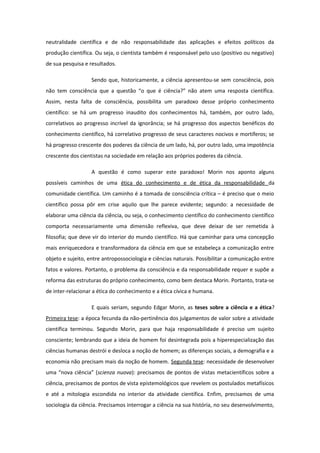 neutralidade científica e de não responsabilidade das aplicações e efeitos políticos da
produção científica. Ou seja, o cientista também é responsável pelo uso (positivo ou negativo)
de sua pesquisa e resultados.
Sendo que, historicamente, a ciência apresentou-se sem consciência, pois
não tem consciência que a questão “o que é ciência?” não atem uma resposta científica.
Assim, nesta falta de consciência, possibilita um paradoxo desse próprio conhecimento
científico: se há um progresso inaudito dos conhecimentos há, também, por outro lado,
correlativos ao progresso incrível da ignorância; se há progresso dos aspectos benéficos do
conhecimento científico, há correlativo progresso de seus caracteres nocivos e mortíferos; se
há progresso crescente dos poderes da ciência de um lado, há, por outro lado, uma impotência
crescente dos cientistas na sociedade em relação aos próprios poderes da ciência.
A questão é como superar este paradoxo! Morin nos aponto alguns
possíveis caminhos de uma ética do conhecimento e de ética da responsabilidade da
comunidade científica. Um caminho é a tomada de consciência crítica – é preciso que o meio
científico possa pôr em crise aquilo que lhe parece evidente; segundo: a necessidade de
elaborar uma ciência da ciência, ou seja, o conhecimento científico do conhecimento científico
comporta necessariamente uma dimensão reflexiva, que deve deixar de ser remetida à
filosofia; que deve vir do interior do mundo científico. Há que caminhar para uma concepção
mais enriquecedora e transformadora da ciência em que se estabeleça a comunicação entre
objeto e sujeito, entre antropossociologia e ciências naturais. Possibilitar a comunicação entre
fatos e valores. Portanto, o problema da consciência e da responsabilidade requer e supõe a
reforma das estruturas do próprio conhecimento, como bem destaca Morin. Portanto, trata-se
de inter-relacionar a ética do conhecimento e a ética cívica e humana.
E quais seriam, segundo Edgar Morin, as teses sobre a ciência e a ética?
Primeira tese: a época fecunda da não-pertinência dos julgamentos de valor sobre a atividade
científica terminou. Segundo Morin, para que haja responsabilidade é preciso um sujeito
consciente; lembrando que a ideia de homem foi desintegrada pois a hiperespecialização das
ciências humanas destrói e desloca a noção de homem; as diferenças sociais, a demografia e a
economia não precisam mais da noção de homem. Segunda tese: necessidade de desenvolver
uma “nova ciência” (scienza nuova): precisamos de pontos de vistas metacientíficos sobre a
ciência, precisamos de pontos de vista epistemológicos que revelem os postulados metafísicos
e até a mitologia escondida no interior da atividade científica. Enfim, precisamos de uma
sociologia da ciência. Precisamos interrogar a ciência na sua história, no seu desenvolvimento,
 