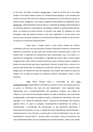 no seu devir, sob todos os ângulos. Terceira tese: a noção de homem não é uma noção
simples: é uma noção complexa. Homo é um complexo bioantropológico. E esse complexo que
constitui o homem não é feito só de instâncias complementares mas de instâncias que são, ao
mesmo tempo, antagônicas, e daí surge o problema da pluralidade dos imperativos éticos.
Quarta tese: o desenvolvimento atual da ciência e, sobretudo da biologia, desenvolvimento a
um só tempo cognitivos e manipuladores, nos obrigam a redefinir a noção de pessoa humana.
Assim, as fronteiras da pessoa humana se tornaram mais vagas. Os indivíduos em coma
prolongado ainda são pessoas humanas ou são seres vegetativos? A criança existe como
pessoa no ovo, no estado de blástula, no momento da formação do embrião, no terceiro mês,
no sexto ou no nascimento? Questiona Morin.
Ainda sobre a relação ciência e ética, Morin ressalta que estamos
condenados a procurar uma moral provisória. Estamos condenados na bioética a compromisso
arbitrários e provisórios, ou seja, como bem esclarece Morin, doravante passa a existir um
conflito entre o imperativo do conhecimento pelo conhecimento, que é da ciência, e o
imperativo de salvaguardar a humanidade e a dignidade do homem. Mais: é preciso definir
“religiosamente” a ética: temos os direitos do homem, temos os direitos da vida, e também os
direitos da natureza pela qual somos responsáveis. Portanto, de igual forma, a ciência é um
processo sério demais para ser deixado só nas mãos dos cientistas. A ciência se tornou muito
perigosa para ser deixada nas mãos dos estadistas e dos Estados. Não estamos na época da
solução, mas na época de levantar os problemas, formular contradições, propor a moral
provisória.
Edgar Morin também evoca a necessidade de uma nova
transdisciplinaridade. Segundo Morin, as disciplinas se fecham e não se comunicam umas com
as outras, os fenômenos são cada vez mais fragmentados. Como superação desta
fragmentação vem a transdisciplinaridade. Esta possibilitou, também, uma unidade de
método, um certo número de postulados implícitos em todas as disciplinas, como o postulado
da objetividade, a eliminação da questão do sujeito, a utilização das matemáticas como uma
linguagem e um método de explicação comum, a procura da formalização. Este processo,
segundo Morin, no qual os princípios transdisciplinares fundamentais da ciência, a
matematização, a formalização são precisamente os que permitiram desenvolver o
enclausuramento disciplinar, ou seja, a unidade foi sempre hiperabstrata, hiperformalizada –
unidimensionalizou o real. Portanto, a questão não é o “fazer transdisciplinar”; mas sim “que
transdisciplinar é preciso fazer”? - questiona Morin. Para Morin, trata-se de promover uma
nova transdisciplinaridade, um novo paradigma que a permita distinguir, separar, opor, dividir
 