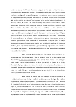 relativamente esses domínios científicos, mas que possa fazê-los se comunicarem sem operar
a redução, ou seja, é necessário superar o paradigma da simplificação (redução/separação), é
preciso um paradigma de complexidade que, ao mesmo tempo, separe e associe, que conceba
os níveis de emergência da realidade sem os reduzir às unidades elementares e às leis gerais.
Mas como é possível tal empenho? Morin diz que se faz necessário a comunicação entre os
domínios da física, da biologia e da antropossociologia. Considera que a ciência física não é o
puro reflexo do mundo físico, mas uma produção cultural, intelectual, noológica, cujos
desenvolvimentos dependem dos de uma sociedade e das técnicas de
observação/experimentação produzidas por essa sociedade. Portanto, devemos ir do físico ao
social e também ao antropológico. A questão é enraizar o conhecimento físico, biológico,
numa cultura, numa sociedade, numa história, numa humanidade – aqui cria-se a possibilidade
de comunicação entre as ciências, e a transdisciplinar, pois o antropossocial remete ao
biológico, que remete ao físico, que remete ao antropossocial. Estamos na busca do método
que possa pensar a complexidade dessas relações sem, contudo, cair na doença do intelecto, o
idealismo, ou na doença do puro empirismo, que cai na doença degenerativa da racionalidade
instrumental, que possibilita a racionalização instrumental no qual reduz tudo e a todos a um
processo tecnoburocrático.
Outro elemento fundamental para uma ciência com consciência é a
consideração que o erro está ligado à vida e, portanto, à morte. Ou seja, não se pode
desconsiderar o erro de subestimar o erro. Neste sentido, Morin destaca o erro como peça
chave para o próprio desenvolvimento da vida, o progresso da ciência e da própria
democracia. É graças ao jogo do erro que nos damos conta de que a verdade no campo da
ciência não deverá conduzi-la ao processo dogmático. Ou como disse Whitehead – a ciência é
muito mais mutável do que a teologia, ou seja, o progresso da ciência se faz sobretudo por
eliminação de erros na procura da verdade.
Neste sentido, é preciso que haja conflitos de ideias (superação de
verdades) no interior da ciência, e a ciência também comporta ideologia. Ora a ciência
estabelece um comércio (sentido de troca, não de mercantilização) particular com a realidade
do mundo dos fenômenos, sua verdade, enquanto ciência, não reside em suas teorias, mas nas
regras do jogo da verdade e do erro. Dito de uma outra forma: a verdade da ciência não estava
em suas teorias, mas no jogo que permitia a confrontação dessas teorias, no jogo da verdade e
do erro; a ciência não possui a verdade, mas joga num nível da verdade e do erro; pode-se
dizer a mesma coisa, no plano sociopolítico, sobre a democracia; ela não é apenas o menos
 