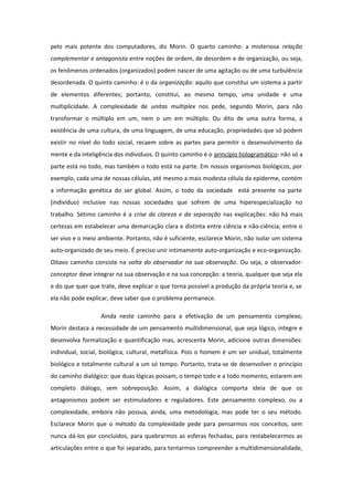 pelo mais potente dos computadores, diz Morin. O quarto caminho: a misteriosa relação
complementar e antagonista entre noções de ordem, de desordem e de organização, ou seja,
os fenômenos ordenados (organizados) podem nascer de uma agitação ou de uma turbulência
desordenada. O quinto caminho: é o da organização: aquilo que constitui um sistema a partir
de elementos diferentes; portanto, constitui, ao mesmo tempo, uma unidade e uma
multiplicidade. A complexidade de unitas multiplex nos pede, segundo Morin, para não
transformar o múltiplo em um, nem o um em múltiplo. Ou dito de uma outra forma, a
existência de uma cultura, de uma linguagem, de uma educação, propriedades que só podem
existir no nível do todo social, recaem sobre as partes para permitir o desenvolvimento da
mente e da inteligência dos indivíduos. O quinto caminho é o princípio hologramático: não só a
parte está no todo, mas também o todo está na parte. Em nossos organismos biológicos, por
exemplo, cada uma de nossas células, até mesmo a mais modesta célula da epiderme, contém
a informação genética do ser global. Assim, o todo da sociedade está presente na parte
(indivíduo) inclusive nas nossas sociedades que sofrem de uma hiperespecialização no
trabalho. Sétimo caminho é a crise da clareza e da separação nas explicações: não há mais
certezas em estabelecer uma demarcação clara e distinta entre ciência e não-ciência; entre o
ser vivo e o meio ambiente. Portanto, não é suficiente, esclarece Morin, não isolar um sistema
auto-organizado de seu meio. É preciso unir intimamente auto-organização e eco-organização.
Oitavo caminho consiste na volta do observador na sua observação. Ou seja, o observador-
conceptor deve integrar na sua observação e na sua concepção: a teoria, qualquer que seja ela
e do que quer que trate, deve explicar o que torna possível a produção da própria teoria e, se
ela não pode explicar, deve saber que o problema permanece.
Ainda neste caminho para a efetivação de um pensamento complexo,
Morin destaca a necessidade de um pensamento multidimensional, que seja lógico, integre e
desenvolva formalização e quantificação mas, acrescenta Morin, adicione outras dimensões:
individual, social, biológica, cultural, metafísica. Pois o homem é um ser unidual, totalmente
biológico e totalmente cultural a um só tempo. Portanto, trata-se de desenvolver o princípio
do caminho dialógico: que duas lógicas possam, o tempo todo e a todo momento, estarem em
completo diálogo, sem sobreposição. Assim, a dialógica comporta ideia de que os
antagonismos podem ser estimuladores e reguladores. Este pensamento complexo, ou a
complexidade, embora não possua, ainda, uma metodologia, mas pode ter o seu método.
Esclarece Morin que o método da complexidade pede para pensarmos nos conceitos, sem
nunca dá-los por concluídos, para quebrarmos as esferas fechadas, para restabelecermos as
articulações entre o que foi separado, para tentarmos compreender a multidimensionalidade,
 