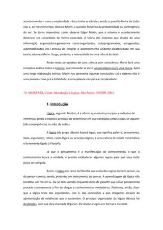 acontecimento – como complexidade – toca todas as ciências, sendo a questão-limite de todas
elas e, ao mesmo tempo, destaca Morin, a questão filosófica da probabilidade ou contingência
do ser. Se torna imperativo, como observa Edgar Morin, que o sistema e acontecimento
deveriam ser concebidos de forma associada. A teoria dos sistemas que dispõe de uma
informação organizadora-generativa (auto-organizados, autoprogramados, autogerados,
automodificados etc.) precisa de integrar o acontecimento acidente-aleatoriedade em sua
teoria, observa Morin. Surge, portanto, a necessidade de uma ciência do devir.
Ainda nesta perspectiva de uma ciência com consciência Morin fará uma
complexa análise sobre o sistema, questionando se ele é um paradigma ou/e uma teoria. Após
uma longa elaboração teórica, Morin nos apresenta algumas conclusões: (a) o sistema não é
uma palavra-chave pra a totalidade; é uma palavra-raiz para a complexidade;
10. MORTARI, Cezar. Introdução à lógica. São Paulo: UNESP, 2001.
1. Introdução
Lógica, segundo Mortari, é a ciência que estuda princípios e métodos de
inferência, tendo o objetivo principal de determinar em que condições certas coisas se seguem
(são conseqüência), ou não, de outras.
A lógica (do grego clássico λογική logos, que significa palavra, pensamento,
ideia, argumento, relato, razão lógica ou princípio lógico), é uma ciência de índole matemática
e fortemente ligada à Filosofia.
Já que o pensamento é a manifestação do conhecimento, e que o
conhecimento busca a verdade, é preciso estabelecer algumas regras para que essa meta
possa ser atingida.
Assim, a lógica é o ramo da filosofia que cuida das regras do bem pensar, ou
do pensar correto, sendo, portanto, um instrumento do pensar. A aprendizagem da lógica não
constitui um fim em si. Ela só tem sentido enquanto meio de garantir que nosso pensamento
proceda corretamente a fim de chegar a conhecimentos verdadeiros. Podemos, então, dizer
que a lógica trata dos argumentos, isto é, das conclusões a que chegamos através da
apresentação de evidências que a sustentam. O principal organizador da lógica clássica foi
Aristóteles, com sua obra chamada Organon. Ele divide a lógica em formal e material.
 