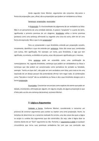 Ainda segundo Cezar Mortari, argumentos são conjuntos não-vazios e
finitos de proposições, pois, afinal, são as proposições que podem ser verdadeiras ou falsas.
Sentenças, proposições, enunciados.
A Proposição. É a funcionalidade do julgamento de ser verdadeiro ou falso.
Não é um pensamento de uma entidade abstrata. A palavra “propósito” é a parte do latim,
significando a primeira premissa de um silogismo. Aristóteles utiliza o termo premissa
(protasis) como uma sentença afirmando ou negando uma coisa da outra, além de ser uma
forma de expressão. Mas o que é uma proposição?
Para se compreender o que Aristóteles entende por proposição convém,
inicialmente, identificar o que ele entende por sentenças. Estas são coisas que, combinadas
com outras, têm significação. Por exemplo: um nome, para Aristóteles, é algo que tem
significado, no entanto, se dividido em partes, estas não possuem significados por si mesmas.
Uma sentença pode ser entendida como uma combinação de
nomes/palavras. Há, segundo Aristóteles, sentenças que podem ser verdadediras ou falsas e
sentenças que não podem ser caracterizadas como portadoras de verdade ou falsidade,
exemplo: “tenha um bom dia”, não pode ser nem verdadeira nem falsa, pois trata-se de uma
expressão de um desejo pessoal não pretendendo afirmar nem negar nada. Já combinações
como “Sócrates é mortal” são ou verdadeiras ou falsas e são o que Aristóteles designa com o
termo proposição.
Enunciados. Caracterizar encunciaos como espécies de evento que pode ser
datado, envolvendo a afirmação por alguém, em alguma situção, de alguma proposição (o que
é feito pelo uso de uma sentença declarativa), esclarece Mortari.
2. Lógica e Argumentos
Validade e forma. Conforme Mortari, considerando o raciocínio um
processo de construir argumentos para aceitar ou rejeitar uma certa proposição. Assim, na
tentativa de determinar se o raciocínio realizado foi correto, uma das coisas das quais a lógica
se ocupa é a análise dos argumentos que são construídos. Ou seja, cabe à lógica dizer se
estamos diante de um “bom” argumento ou não. Portanto, o argumento é válido se qualquer
circunstância que torna suas premissas verdadeiras faz com que sua conclusão seja
 