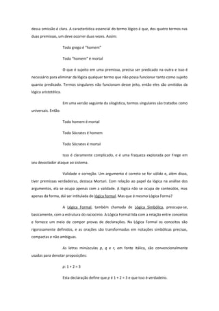 dessa omissão é clara. A característica essencial do termo lógico é que, dos quatro termos nas
duas premissas, um deve ocorrer duas vezes. Assim:
Todo grego é “homem”
Todo “homem” é mortal
O que é sujeito em uma premissa, precisa ser predicado na outra e isso é
necessário para eliminar da lógica qualquer termo que não possa funcionar tanto como sujeito
quanto predicado. Termos singulares não funcionam desse jeito, então eles são omitidos da
lógica aristotélica.
Em uma versão seguinte da silogística, termos singulares são tratados como
universais. Então:
Todo homem é mortal
Todo Sócrates é homem
Todo Sócrates é mortal
Isso é claramente complicado, e é uma fraqueza explorada por Frege em
seu devastador ataque ao sistema.
Validade e correção. Um argumento é correto se for válido e, além disso,
tiver premissas verdadeiras, destaca Mortari. Com relação ao papel da lógica na análise dos
argumentos, ela se ocupa apenas com a validade. A lógica não se ocupa de conteúdos, mas
apenas da forma, dái ser intitulada de lógica formal. Mas que é mesmo Lógica Forma?
A Lógica Formal, também chamada de Lógica Simbólica, preocupa-se,
basicamente, com a estrutura do raciocínio. A Lógica Formal lida com a relação entre conceitos
e fornece um meio de compor provas de declarações. Na Lógica Formal os conceitos são
rigorosamente definidos, e as orações são transformadas em notações simbólicas precisas,
compactas e não ambíguas.
As letras minúsculas p, q e r, em fonte itálica, são convencionalmente
usadas para denotar proposições:
p: 1 + 2 = 3
Esta declaração define que p é 1 + 2 = 3 e que isso é verdadeiro.
 