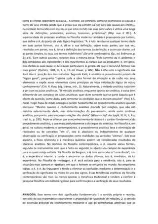 como os efeitos dependem da causa... A síntese, ao contrário, como se examinasse as causas a
partir de seus efeitos (ainda que a prova que ela contém vá não raro das causas aos efeitos),
na verdade demonstra com clareza o que está contido nas suas conclusões e utiliza uma longa
série de definições, postulados, axiomas, teoremas, problemas" (Rép. aux II Ob.). A
superioridade do processo analítico na filosofia moderna também é pressuposta por Leibniz,
que define a A. do ponto de vista lógico-lingüístico: "A. é isto: resolva-se qualquer termo dado
em suas partes formais, isto é, dê-se a sua definição; sejam essas partes, por sua vez,
resolvidas em partes, isto é, dê-se a definição dos termos da definição, e assim por diante, até
as partes simples, ou seja, aos termos indefiníveis" (De arte combinatória, Op., ed. Erdmann, p.
23 a-b). Com outras palavras, Newton dizia a mesma coisa: "Pelo caminho da A. podemos ir
dos compostos aos ingredientes e dos movimentos às forças que os produzem; e, em geral,
dos efeitos às suas causas e das causas particulares às gerais, até que o raciocínio termine nas
mais gerais" (Opticks, 1704, III, 1, q. 31; ed. Dover, p. 404). Não é diferente o significado que
Kant deu à posição dos dois métodos. Segundo Kant, é analítico o procedimento próprio da
"lógica geral", porquanto "resolve toda a obra formal do intelecto e da razão nos seus
elementos e expõe esses elementos como princípios de toda valorização lógica de nosso
conhecimento" (Crít. R. Pura, Lóg. transe, intr., 3). Naturalmente, o método analítico nada tem
a ver com os juízos analíticos. "O método analítico, enquanto oposto ao sintético, é coisa bem
diferente de um complexo de juízos analíticos: quer dizer somente que se parte daquilo que é
objeto da questão, como dado, para remontar às condições que o tornam possível" (Prol, § 5,
nota). Hegel fixou de modo análogo o caráter fundamental do procedimento analítico quando
escreveu: "Mesmo quando o conhecimento analítico procede por relações, que não são
matéria exteriormente dada, mas determinações do pensamento, ainda assim continua
analítico, porquanto, para ele, essas relações são dados" (Wissenschaft der Logik, III, III, II, A a;
trad. it., p. 295). Pode-se afirmar que o reconhecimento de dados é o caráter fundamental do
procedimento analítico, o que mais profundamente o distingue do sintético. Na filosofia e, em
geral, na cultura moderna e contemporânea, o procedimento analítico leva à eliminação de
realidades ou de conceitos "em si", isto é, absolutos ou independentes de qualquer
observação ou verificação e pressupostos como realidades ou verdades "últimas". Sob esse
aspecto, a física relativista e a mecânica quântica podem ser consideradas resultados do
processo analítico. No domínio da filosofia contemporânea, a A. assume várias formas,
segundo os instrumentos com que é feita ou segundo os objetos ou campos de experiência
para os quais esteja voltada. Na filosofia de Bergson, a A. tem como alvo a "consciência", isto
é, a experiência interior, e tende a encontrar os dados últimos, isto é, imediatos, de tal
experiência. Na filosofia de Heidegger, a A. está voltada para a existência, isto é, para as
situações mais comuns e repetíveis em que o homem se encontra no mundo. No empirismo
lógico, a A. é A. da linguagem e tende a eliminar as confusões mediante a determinação e a
verificação do significado ou modo de uso dos signos. Essas tendências analíticas da filosofia
contemporânea são mais ou menos opostas à metafísica tradicional e tendem a conferir à
pesquisa filosófica um método rigoroso para confirmação e a verificação de seus resultados.
ANALOGIA. Esse termo tem dois significados fundamentais: l. o sentido próprio e restrito,
extraído do uso matemático (equivalente a proporção) de igualdade de relações; 2. o sentido
de extensão provável do conhecimento mediante o uso de semelhanças genéricas que se
 