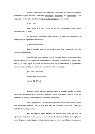 Duas ou mais proposições podem ser combinadas por meio dos chamados
operadores lógicos binários, formando conjunções, disjunções ou condicionais. Essas
proposições combinadas são chamadas proposições compostas. Por exemplo:
p: 1 + 1 = 2 e
Neste caso, e é uma conjunção. As duas proposições podem diferir
totalmente uma da outra!
Na matemática e na ciência da computação, pode ser necessário enunciar
uma proposição dependendo de variáveis:
p: n é um inteiro ímpar.
Essa proposição pode ser ou verdadeira ou falsa, a depender do valor
assumido pela variável n.
Uma fórmula com variáveis livres é chamada função proposicional com
domínio de discurso D. Para formar uma proposição, devem ser usados quantificadores. “Para
todo n”, ou “para algum n” podem ser especificados por quantificadores: o quantificador
universal, ou o quantificador existencial, respectivamente. Por exemplo:
para todo n em D, P(n).
Isto pode ser escrito como:
Quando existem algumas variáveis livres, a situação padrão na análise
matemática desde Weierstrass, as quantificações para todos, então existe ou então existe, isto
para todos (e analogias mais complexas) podem ser expressadas.
Dedução e indução. Os argumentos dedutivos são não-aplicativos, ou seja,
num argumento dedutivo, tudo o que está dito na conclusão já foi dito, ainda que
implicitamente, nas premissas.
Mas há, segundo Cezar Mortari, um sentido mais amplo em que um
argumento, ainda que inválido, pode sr chamado de dedutivo: quando há a intenção, por
poarte de quem constrói ou apresenta o argumento, de que sua conclusão seja consequência
 
