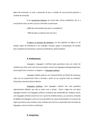 lógica das premissas, ou seja, a pretensão de que a verdade de suas premissas garanta a
verdade da conclusão.
Já os argumentos indutivos, po routro lado, seriam ampliativos, isto é, a
conclusão diz mais, vai além, do que o afirmado na spremissas.
p 80% dos entrevistados vão votar no candidato X.
* 80% de todos os eleitores vão votr em X.
A Lógica e o processo de inferência. Um dos objetivos da lógica ó o de
estudar regras de inferêwncia e seu emprego. Inclusive, graças à computação, há estudos
bem-sucedidos de automatizar o processo d einferência, observa Mortari.
3. Preliminares
Linguagens. Linguagem é definida (pela gramática) como um sistem de
símbolos que serve como meio de comunicação, inclusive de linguagnes deprogramação (exe.
Comunicção entre o homem e a máquina – a linguagem artificial).
Linguagen também pode ser um “conjunto (finito ou infinito) de sentenças,
cada uma de comprimento finito e formada a partir de um conjunto finito de símbolos”
(Chomsky), como bem destaca Mortari.
Linguagens artificiais. Uma linguagem artificial tem uma gramática
rigorosamente definida, que não se altera com o tempo. Assim a lógica faz uso dessa
linguagem formal e nas linguagens artificias as palavras são substituídas por símbolos. Assim,
uma linguagem artificial consiste em um c njunto de símbolos básicos, ou caracteres, chamado
de alfabeto da linguagem, junto com uma gramática (ou regras de formação), um conjunto de
regras que dizem como combinar estes símbolos para formar as expressões bem-formadas da
linguagem, como os termos e as fórmulas.
4. Conjuntos.
 