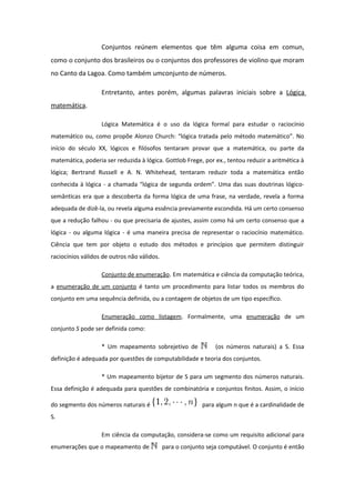 Conjuntos reúnem elementos que têm alguma coisa em comun,
como o conjunto dos brasileiros ou o conjuntos dos professores de violino que moram
no Canto da Lagoa. Como também umconjunto de números.
Entretanto, antes porém, algumas palavras iniciais sobre a Lógica
matemática.
Lógica Matemática é o uso da lógica formal para estudar o raciocínio
matemático ou, como propõe Alonzo Church: “lógica tratada pelo método matemático”. No
início do século XX, lógicos e filósofos tentaram provar que a matemática, ou parte da
matemática, poderia ser reduzida à lógica. Gottlob Frege, por ex., tentou reduzir a aritmética à
lógica; Bertrand Russell e A. N. Whitehead, tentaram reduzir toda a matemática então
conhecida à lógica - a chamada “lógica de segunda ordem”. Uma das suas doutrinas lógico-
semânticas era que a descoberta da forma lógica de uma frase, na verdade, revela a forma
adequada de dizê-la, ou revela alguma essência previamente escondida. Há um certo consenso
que a redução falhou - ou que precisaria de ajustes, assim como há um certo consenso que a
lógica - ou alguma lógica - é uma maneira precisa de representar o raciocínio matemático.
Ciência que tem por objeto o estudo dos métodos e princípios que permitem distinguir
raciocínios válidos de outros não válidos.
Conjunto de enumeração. Em matemática e ciência da computação teórica,
a enumeração de um conjunto é tanto um procedimento para listar todos os membros do
conjunto em uma sequência definida, ou a contagem de objetos de um tipo específico.
Enumeração como listagem. Formalmente, uma enumeração de um
conjunto S pode ser definida como:
* Um mapeamento sobrejetivo de (os números naturais) a S. Essa
definição é adequada por questões de computabilidade e teoria dos conjuntos.
* Um mapeamento bijetor de S para um segmento dos números naturais.
Essa definição é adequada para questões de combinatória e conjuntos finitos. Assim, o início
do segmento dos números naturais é para algum n que é a cardinalidade de
S.
Em ciência da computação, considera-se como um requisito adicional para
enumerações que o mapeamento de para o conjunto seja computável. O conjunto é então
 