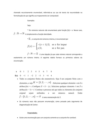 chamado recursivamente enumerável, referindo-se ao uso de teoria da recursividade na
formalização do que significa ao mapeamento ser computável.
Exemplos
Seja:
* Os números naturais são enumeráveis pela função f(x) = x. Nesse caso,
é simplesmente a função identidade.
* , o conjunto de números inteiros, é enumerável por
é uma bijeção já que cada número natural corresponde a
exatamente um número inteiro. A seguinte tabela fornece os primeiros valores da
enumeração:
x 0 1 2 3 4 5 6 7 8
f(x) 0 −1 1 −2 2 −3 3 −4 4
• Todos os conjuntos finitos são enumeráveis. Seja S um conjunto finito com n
elementos, e seja . Selecione qualquer elemento s em S e
atribua f(n) = s. Configure S' = S − {s}. Selecione qualquer elemento s' em S' e
atribua f(n − 1) = s'. Continue o processo até que todos os elementos do conjunto
original sejam atribuídos a um números natural. Então
é uma enumeração de S.
• Os números reais não possuem enumeração, como provado pelo argumento de
diagonalização de Cantor.
Propriedades.
• Existe uma enumeração para um conjunto somente se o conjunto for contável.
 