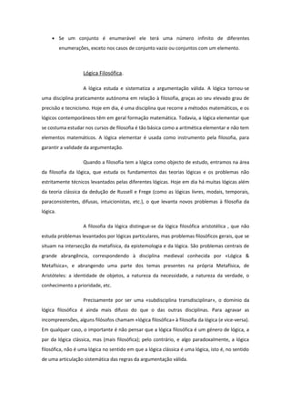 • Se um conjunto é enumerável ele terá uma número infinito de diferentes
enumerações, exceto nos casos de conjunto vazio ou conjuntos com um elemento.
Lógica Filosófica.
A lógica estuda e sistematiza a argumentação válida. A lógica tornou-se
uma disciplina praticamente autónoma em relação à filosofia, graças ao seu elevado grau de
precisão e tecnicismo. Hoje em dia, é uma disciplina que recorre a métodos matemáticos, e os
lógicos contemporâneos têm em geral formação matemática. Todavia, a lógica elementar que
se costuma estudar nos cursos de filosofia é tão básica como a aritmética elementar e não tem
elementos matemáticos. A lógica elementar é usada como instrumento pela filosofia, para
garantir a validade da argumentação.
Quando a filosofia tem a lógica como objecto de estudo, entramos na área
da filosofia da lógica, que estuda os fundamentos das teorias lógicas e os problemas não
estritamente técnicos levantados pelas diferentes lógicas. Hoje em dia há muitas lógicas além
da teoria clássica da dedução de Russell e Frege (como as lógicas livres, modais, temporais,
paraconsistentes, difusas, intuicionistas, etc.), o que levanta novos problemas à filosofia da
lógica.
A filosofia da lógica distingue-se da lógica filosófica aristotélica , que não
estuda problemas levantados por lógicas particulares, mas problemas filosóficos gerais, que se
situam na intersecção da metafísica, da epistemologia e da lógica. São problemas centrais de
grande abrangência, correspondendo à disciplina medieval conhecida por «Lógica &
Metafísica», e abrangendo uma parte dos temas presentes na própria Metafísica, de
Aristóteles: a identidade de objetos, a natureza da necessidade, a natureza da verdade, o
conhecimento a prioridade, etc.
Precisamente por ser uma «subdisciplina transdisciplinar», o domínio da
lógica filosófica é ainda mais difuso do que o das outras disciplinas. Para agravar as
incompreensões, alguns filósofos chamam «lógica filosófica» à filosofia da lógica (e vice-versa).
Em qualquer caso, o importante é não pensar que a lógica filosófica é um género de lógica, a
par da lógica clássica, mas (mais filosófica); pelo contrário, e algo paradoxalmente, a lógica
filosófica, não é uma lógica no sentido em que a lógica clássica é uma lógica, isto é, no sentido
de uma articulação sistemática das regras da argumentação válida.
 
