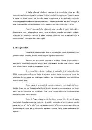 A lógica informal estuda os aspectos da argumentação válida que não
dependem exclusivamente da forma lógica. O tema introdutório mais comum no que respeita
à lógica é a teoria clássica da dedução (lógica proposicional e de predicados, incluindo
formalizações elementares da linguagem natural); a lógica aristotélica é por vezes ensinada, a
nível universitário, como complemento histórico e não como alternativa à lógica clássica.
“Lógica”, depois ela foi substituída pela invenção da Lógica Matemática.
Relaciona-se com a elucidação de ideias como referência, previsão, identidade, verdade,
quantificação, existência, e outras. A Lógica filosófica está muito mais preocupada com a
conexão entre a Linguagem Natural e a Lógica.
5. Introdução ao CQC.
Trata-se de uma linguagem artificial utilizada pelo cálculo de predicados de
primeira ordem. Portanto, estamos adentrando na Lógica dos predicados.
Estamos, portanto, ainda no universo da lógica clássica. A lógica clássica,
além de ter sido historicamente a primeira a ser desenvolvida, ainda é, hoje em dia, a lógica
mais difundia e mais usada, esclarece Cezar Mortari.
O cerne da lógica clássica é o cálculo de predicados de primeira ordem (ou
CQC), também conhecida como lógica de primeira ordem, lógica elementar ou teoria da
quantificação. Esta lógica tem suas origens na lógica dos filósofos estóicos, é um subsistema
interessante do CQC.
Nesta lógica de predicados é preciso mencionar a contribuição de Frege.
Gottlob Frege, em sua Conceitografia (Begriffsschrift), descobriu uma maneira de reordenar
várias orações para tornar sua forma lógica clara, com a intenção de mostrar como as orações
se relacionam em certos aspectos.
Antes de Frege, a lógica formal não obteve sucesso além do nível da lógica
de orações: ela podia representar a estrutura de orações compostas de outras orações, usando
palavras como “e”, “ou” e “não”, mas não podia quebrar orações em partes menores. Não era
possível mostrar como “Vacas são animais” leva a concluir que “Partes de vacas são partes de
animais”.
 