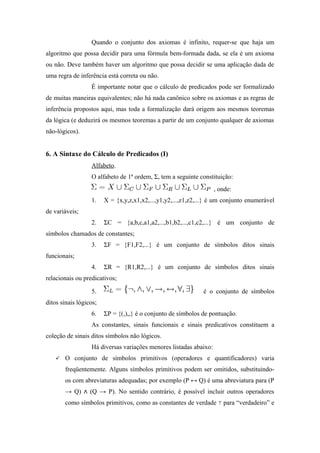 Quando o conjunto dos axiomas é infinito, requer-se que haja um
algoritmo que possa decidir para uma fórmula bem-formada dada, se ela é um axioma
ou não. Deve também haver um algoritmo que possa decidir se uma aplicação dada de
uma regra de inferência está correta ou não.
É importante notar que o cálculo de predicados pode ser formalizado
de muitas maneiras equivalentes; não há nada canônico sobre os axiomas e as regras de
inferência propostos aqui, mas toda a formalização dará origem aos mesmos teoremas
da lógica (e deduzirá os mesmos teoremas a partir de um conjunto qualquer de axiomas
não-lógicos).
6. A Sintaxe do Cálculo de Predicados (I)
Alfabeto.
O alfabeto de 1ª ordem, Σ, tem a seguinte constituição:
, onde:
1. X = {x,y,z,x1,x2,...,y1,y2,...,z1,z2,...} é um conjunto enumerável
de variáveis;
2. ΣC = {a,b,c,a1,a2,...,b1,b2,...,c1,c2,...} é um conjunto de
símbolos chamados de constantes;
3. ΣF = {F1,F2,...} é um conjunto de símbolos ditos sinais
funcionais;
4. ΣR = {R1,R2,...} é um conjunto de símbolos ditos sinais
relacionais ou predicativos;
5. é o conjunto de símbolos
ditos sinais lógicos;
6. ΣP = {(,),,} é o conjunto de símbolos de pontuação.
As constantes, sinais funcionais e sinais predicativos constituem a
coleção de sinais ditos símbolos não lógicos.
Há diversas variações menores listadas abaixo:
 O conjunto de símbolos primitivos (operadores e quantificadores) varia
freqüentemente. Alguns símbolos primitivos podem ser omitidos, substituindo-
os com abreviaturas adequadas; por exemplo (P ↔ Q) é uma abreviatura para (P
→ Q) (Q → P). No sentido contrário, é possível incluir outros operadores∧
como símbolos primitivos, como as constantes de verdade para “verdadeiro” e⊤
 