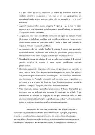 o para “falso” (estes são operadores do aridade 0). O número mínimo dos⊥
símbolos primitivos necessários é um, mas se nós nos restringirmos aos
operadores listados acima, seria necessário três; por exemplo, o ¬, o , e o∧ ∀
bastariam.
 Alguns livros mais velhos usam a notação φ ψ para φ → ψ, ~φ para ¬φ, φ & ψ⊃
para φ ψ, e uma riqueza de notações para os quantificadores; por exemplo,∧
xφ pode ser escrito como (x)φ.∀
 A igualdade é às vezes considerada como parte da lógica de primeira ordem;
Neste caso, o símbolo da igualdade será incluído no alfabeto, e comportar-se-á
sintaticamente como um predicado binário. Assim a LPO será chamada de
lógica de primeira ordem com igualdade.
 As constantes são na verdade funções de aridade 0, assim seria possível e
conveniente omitir constantes e usar as funções que tenham qualquer aridade.
Mas é comum usar o termo “função” somente para funções de aridade 1.
 Na definição acima, as relações devem ter pelo menos aridade 1. É possível
permitir relações de aridade 0; estas seriam consideradas variáveis
proposicionais.
 Há muitas convenções diferentes sobre onde pôr parênteses; por exemplo, se
pode escrever x ou ( x). Às vezes se usa dois pontos ou ponto final ao invés∀ ∀
dos parênteses para criar fórmulas não ambíguas. Uma convenção interessante,
mas incomum, é a “notação polonesa”, onde se omite todos os parênteses, e
escreve-se o , , e assim por diante na frente de seus argumentos. A notação∧ ∨
polonesa é compacta e elegante, mas rara e de leitura complexa.
 Uma observação técnica é que se houver um símbolo de função de aridade 2 que
representa um par ordenado (ou símbolos de predicados de aridade 2 que
representam as relações de projeção de um par ordenado) então se pode
dispensar inteiramente as funções ou predicados de aridade > 2. Naturalmente o
par ou as projeções necessitam satisfazer aos axiomas naturais.
Os conjuntos das constantes, das funções, e das relações compõem a
assinatura e são geralmente considerados para dar forma a uma linguagem, enquanto as
variáveis, os operadores lógicos, e os quantificadores são geralmente considerados para
pertencer à lógica. Uma estrutura dá o significado semântico de cada símbolo da assinatura.
Por exemplo, a linguagem da teoria dos grupos consiste de uma constante (elemento da
 