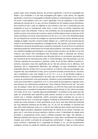 podem expor entre situações diversas. No primeiro significado, o termo foi empregado por
Platão e por Aristóteles e é até hoje empregado pela lógica e pela ciência. No segundo
significado, o termo foi e é empregado na filosofia moderna e contemporânea. O uso medieval
do termo é intermediário, entre um e outro significado. Fora da metafísica, a mais célebre
aplicação do conceito de A. é a que, em ética, Aristóteles faz em relação à justiça distributiva.
Esta consiste em dar a cada um segundo os seus méritos e, por isso, é constituída por uma
proporção na qual as recompensas estão entre si assim como os méritos respectivos das
pessoas a quem são atribuídos. Trata-se, nota Aristóteles, de uma proporção geométrica não
contínua, já que nunca ocorre que a pessoa a quem se atribui alguma coisa e a coisa que se lhe
atribui constituam um termo numericamente uno (Et. nic, V, 5, 1.131 a 31). Aristóteles depois
fez uso frequente do conceito de analogia nos seus livros de história natural, dizendo que são
análogos os órgãos "que têm a mesma função" (Depart. an., I, 5 645 b 6). Esse conceito deveria
revelar-se de fundamental importância na biologia do séc. XIX, quando, com Cuvier, serviu de
fundamento e de ponto de partida para a anatomia comparada. O uso do termo no sentido de
extensão provável do conhecimento foi iniciado pela Escolástica. Com efeito, essa palavra teve
uso metafísico-teológico para distinguir e, ao mesmo tempo, vincular o ser de Deus e o ser das
criaturas, que tinham sido contrapostos pela Escolástica árabe e sobretudo por Avicena,
respectivamente como o ser necessário, que não pode não ser, e o ser possível, que pode ser e
por isso precisa do ser necessário para existir. S. Tomás distingue, com mais precisão, o ser das
criaturas, separável da sua essência e, portanto, criado, do ser de Deus, idêntico à essência e,
portanto, necessário. Esses dois significados do ser não são unívocos, isto é, idênticos, nem
equívocos, isto é, simplesmente diferentes; são análogos, ou seja, semelhantes, mas de
proporções diversas. Só Deus tem o ser por essência; as criaturas o têm por participação; elas,
enquanto são, são semelhantes a Deus, que é o primeiro princípio universal do ser, mas Deus
não é semelhante a elas: esta relação é a A. (5. Th., I, q, 4, a. 3). Na filosofia moderna, a
primeira defesa da A. é provavelmente a de Locke, que, no IV livro de Ensaio, inclui a A. entre
os graus do assentimento; mais precisamente, considera-a como probabilidade concernente a
coisas que transcendem a experiência. A A. é a única ajuda de que dispomos, segundo Locke,
para alcançar um conhecimento provável dos "seres materiais finitos fora de nós", dos seres
que, de qualquer modo, não nos sejam perceptíveis, ou enfim da maior parte das operações
da natureza que se escondem da experiência humana direta (Ensaio, IV, 16). Leibniz concordou
com Locke, ao ver na A. "a grande regra da probabilidade", na medida em que aquilo que não
pode ser comprovado pela experiência pode parecer provável se está mais ou menos de
acordo com a verdade estabelecida. Leibniz acrescenta alguns exemplos do uso que os
cientistas fizeram da A. e recorda que Huygens, fundando-se precisamente nela, julgou que o
estado dos outros planetas é muito semelhante ao da Terra, salvo pela diferença produzida
por suas diferentes distâncias do Sol (Nouv. ess,, IV, 16, 12). Na realidade, os cientistas dos
sécs. XVII e XVIII utilizaram muito a A.; e não foi sem razão que Kant utilizou esse termo para
exprimir alguns princípios regulativos fundamentais da ciência do seu tempo. Entendeu, em
geral, por A. uma forma de prova teorética e definiu-a como "a identidade da relação entre
princípios e consequências (entre causas e efeitos) enquanto tem lugar, não obstante, a
diferença específica das coisas ou das qualidades em si (quer dizer: consideradas fora daquela
relação), que contêm o princípio de consequências semelhantes". A lógica e a metodologia
atuais remetam o significado de A. à igualdade de relações. P. ex., um dos procedimentos
analógicos consiste na criação de símbolos que tenham semelhança maior ou menor com as
 