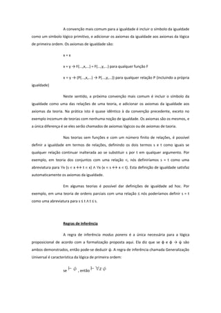 A convenção mais comum para a igualdade é incluir o símbolo da igualdade
como um símbolo lógico primitivo, e adicionar os axiomas da igualdade aos axiomas da lógica
de primeira ordem. Os axiomas de igualdade são:
x = x
x = y → F(...,x,...) = F(...,y,...) para qualquer função F
x = y → (P(...,x,...) → P(...,y,...)) para qualquer relação P (incluindo a própria
igualdade)
Neste sentido, a próxima convenção mais comum é incluir o símbolo da
igualdade como uma das relações de uma teoria, e adicionar os axiomas da igualdade aos
axiomas da teoria. Na prática isto é quase idêntico à da convenção precedente, exceto no
exemplo incomum de teorias com nenhuma noção de igualdade. Os axiomas são os mesmos, e
a única diferença é se eles serão chamados de axiomas lógicos ou de axiomas de taoria.
Nas teorias sem funções e com um número finito de relações, é possível
definir a igualdade em termos de relações, definindo os dois termos s e t como iguais se
qualquer relação continuar inalterada ao se substituir s por t em qualquer argumento. Por
exemplo, em teoria dos conjuntos com uma relação , nós definiríamos s = t como uma∈
abreviatura para x (s x ↔ t x) x (x s ↔ x t). Esta definição de igualdade satisfaz∀ ∈ ∈ ∧ ∀ ∈ ∈
automaticamente os axiomas da igualdade.
Em algumas teorias é possível dar definições de igualdade ad hoc. Por
exemplo, em uma teoria de ordens parciais com uma relação ≤ nós poderíamos definir s = t
como uma abreviatura para s ≤ t t ≤ s.∧
Regras de Inferência
A regra de inferência modus ponens é a única necessária para a lógica
proposicional de acordo com a formalização proposta aqui. Ela diz que se φ e φ → ψ são
ambos demonstrados, então pode-se deduzir ψ. A regra de inferência chamada Generalização
Universal é característica da lógica de primeira ordem:
se , então
 