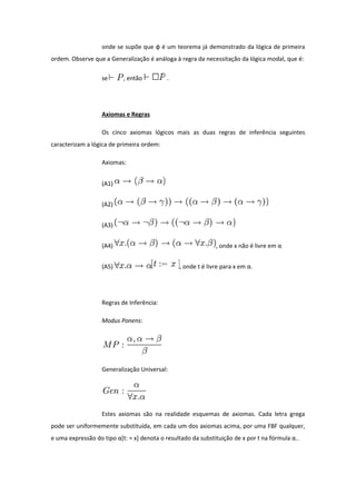 onde se supõe que φ é um teorema já demonstrado da lógica de primeira
ordem. Observe que a Generalização é análoga à regra da necessitação da lógica modal, que é:
se , então .
Axiomas e Regras
Os cinco axiomas lógicos mais as duas regras de inferência seguintes
caracterizam a lógica de primeira ordem:
Axiomas:
(A1)
(A2)
(A3)
(A4) , onde x não é livre em α
(A5) , onde t é livre para x em α.
Regras de Inferência:
Modus Ponens:
Generalização Universal:
Estes axiomas são na realidade esquemas de axiomas. Cada letra grega
pode ser uniformemente substituída, em cada um dos axiomas acima, por uma FBF qualquer,
e uma expressão do tipo α[t: = x] denota o resultado da substituição de x por t na fórmula α..
 