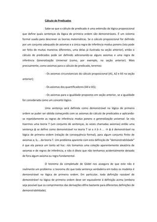 Cálculo de Predicados
Sabe-se que o cálculo de predicado é uma extensão da lógica proposicional
que define quais sentenças da lógica de primeira ordem são demonstráveis. É um sistema
formal usado para descrever as teorias matemáticas. Se o cálculo proposicional for definido
por um conjunto adequado de axiomas e a única regra de inferência modus ponens (isto pode
ser feito de muitas maneiras diferentes, uma delas já ilustrada na seção anterior), então o
cálculo de predicados pode ser definido adicionando-se alguns axiomas e uma regra de
inferência Generalização Universal (como, por exemplo, na seção anterior). Mais
precisamente, como axiomas para o cálculo de predicado, teremos:
- Os axiomas circunstanciais do cálculo proposicional (A1, A2 e A3 na seção
anterior);
- Os axiomas dos quantificadores (A4 e A5);
- Os axiomas para a igualdade propostos em seção anterior, se a igualdade
for considerada como um conceito lógico.
Uma sentença será definida como demonstrável na lógica de primeira
ordem se puder ser obtida começando com os axiomas do cálculo de predicados e aplicando-
se repetidamente as regras de inferência modus ponens e generalização universal. Se nós
tivermos uma teoria T (um conjunto de sentenças, às vezes chamadas axiomas) então uma
sentença φ se define como demonstrável na teoria T se a b ... → φ é demonstrável na∧ ∧
lógica de primeira ordem (relação de consequência formal), para algum conjunto finito de
axiomas a, b,... da teoria T. Um problema aparente com esta definição de “demonstrabilidade”
é que ela parece um tanto ad hoc: nós tomamos uma coleção aparentemente aleatória de
axiomas e de regras de inferência, e não é óbvio que não tenhamos acidentalmente deixado
de fora algum axioma ou regra fundamental.
O teorema da completude de Gödel nos assegura de que este não é
realmente um problema: o teorema diz que toda sentença verdadeira em todos os modelos é
demonstrável na lógica de primeira ordem. Em particular, toda definição razoável de
demonstrável na lógica de primeira ordem deve ser equivalente à definição acima (embora
seja possível que os comprimentos das derivações difira bastante para diferentes definições de
demonstrabilidade).
 