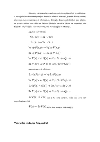 Há muitas maneiras diferentes (mas equivalentes) de definir provabilidade.
A definição acima é um exemplo típico do cálculo no estilo de Hilbert, que tem muitos axiomas
diferentes, mas poucas regras de inferência. As definições de demonstrabilidade para a lógica
de primeira ordem nos estilos de Gentzen (dedução natural e cálculo de sequentes) são
baseadas em poucos ou nenhum axiomas, mas muitas regras de inferência.
Algumas equivalências:
Algumas regras de inferência:
(se c for uma variável, então não deve ser
quantificada em P(x))
(x não deve aparecer livre em P(c)).
Valorações em Lógica Proposicinal
 