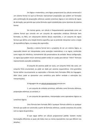 Em lógica e matemática, uma lógica proposicional (ou cálculo sentencial) é
um sistema formal no qual as fórmulas representam proposições que podem ser formadas
pela combinação de proposições atômicas usando conectivos lógicos e um sistema de regras
de derivação, que permite que certas fórmulas sejam estabelecidas como teoremas do sistema
formal.
Em termos gerais, um cálculo é frequentemente apresentado como um
sistema formal que consiste em um conjunto de expressões sintáticas (fórmulas bem
formadas, ou fbfs), um subconjunto distinto dessas expressões, e um conjunto de regras
formais que define uma relação binária específica, que se pretende interpretar como a noção
de equivalência lógica, no espaço das expressões.
Quando o sistema formal tem o propósito de ser um sistema lógico, as
expressões devem ser interpretadas como asserções matemáticas, e as regras, conhecidas
como regras de inferência, normalmente são preservadoras da verdade. Nessa configuração,
as regras (que podem incluir axiomas) podem então ser usadas para derivar "inferir" fórmulas
representando asserções verdadeiras.
O conjunto de axiomas pode ser vazio, um conjunto finito não vazio, um
conjunto finito enumerável, ou pode ser dado por axiomas esquemáticos. Uma gramática
formal define recursivamente as expressões e fórmulas bem formadas (fbfs) da linguagem.
Além disso, pode se apresentar uma semântica para definir verdade e valorações (ou
interpretações).
A linguagem de um cálculo proposicional consiste em:
1. um conjunto de símbolos primitivos, definidos como fórmulas atômicas,
proposições atômicas, ou variáveis, e
2. um conjunto de operadores, interpretados como operadores lógicos ou
conectivos lógicos.
Uma fórmula bem formada (fbf) é qualquer fórmula atômica ou qualquer
fórmula que pode ser construída a partir de fórmulas atômicas, usando conectivos de acordo
com as regras da gramática.
O que segue define um cálculo proposicional padrão. Existem muitas
formulações diferentes as quais são todas mais ou menos equivalentes mas que diferem nos
detalhes:
 