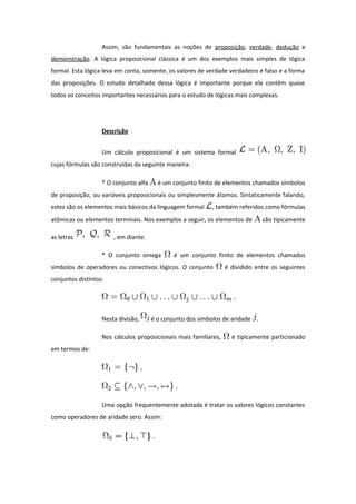 Assim, são fundamentais as noções de proposição, verdade, dedução e
demonstração. A lógica proposicional clássica é um dos exemplos mais simples de lógica
formal. Esta lógica leva em conta, somente, os valores de verdade verdadeiro e falso e a forma
das proposições. O estudo detalhado dessa lógica é importante porque ela contém quase
todos os conceitos importantes necessários para o estudo de lógicas mais complexas.
Descrição
Um cálculo proposicional é um sistema formal
cujas fórmulas são construídas da seguinte maneira:
* O conjunto alfa é um conjunto finito de elementos chamados símbolos
de proposição, ou variáveis proposicionais ou simplesmente átomos. Sintaticamente falando,
estes são os elementos mais básicos da linguagem formal , também referidos como fórmulas
atômicas ou elementos terminais. Nos exemplos a seguir, os elementos de são tipicamente
as letras , em diante.
* O conjunto omega é um conjunto finito de elementos chamados
símbolos de operadores ou conectivos lógicos. O conjunto é dividido entre os seguintes
conjuntos distintos:
Nesta divisão, é o conjunto dos símbolos de aridade .
Nos cálculos proposicionais mais familiares, é tipicamente particionado
em termos de:
Uma opção frequentemente adotada é tratar os valores lógicos constantes
como operadores de aridade zero. Assim:
 
