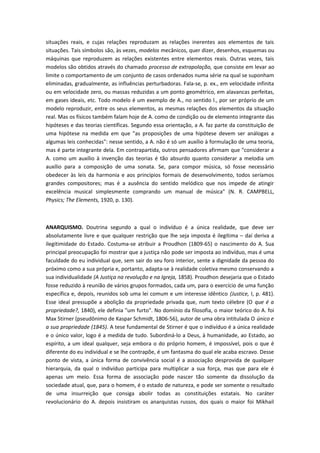 situações reais, e cujas relações reproduzam as relações inerentes aos elementos de tais
situações. Tais símbolos são, às vezes, modelos mecânicos, quer dizer, desenhos, esquemas ou
máquinas que reproduzem as relações existentes entre elementos reais. Outras vezes, tais
modelos são obtidos através do chamado processo de extrapolação, que consiste em levar ao
limite o comportamento de um conjunto de casos ordenados numa série na qual se suponham
eliminadas, gradualmente, as influências perturbadoras. Fala-se, p. ex., em velocidade infinita
ou em velocidade zero, ou massas reduzidas a um ponto geométrico, em alavancas perfeitas,
em gases ideais, etc. Todo modelo é um exemplo de A., no sentido l., por ser próprio de um
modelo reproduzir, entre os seus elementos, as mesmas relações dos elementos da situação
real. Mas os físicos também falam hoje de A. como de condição ou de elemento integrante das
hipóteses e das teorias científicas. Segundo essa orientação, a A. faz parte da constituição de
uma hipótese na medida em que "as proposições de uma hipótese devem ser análogas a
algumas leis conhecidas": nesse sentido, a A. não é só um auxílio à formulação de uma teoria,
mas é parte integrante dela. Em contrapartida, outros pensadores afirmam que "considerar a
A. como um auxílio à invenção das teorias é tão absurdo quanto considerar a melodia um
auxílio para a composição de uma sonata. Se, para compor música, só fosse necessário
obedecer às leis da harmonia e aos princípios formais de desenvolvimento, todos seríamos
grandes compositores; mas é a ausência do sentido melódico que nos impede de atingir
excelência musical simplesmente comprando um manual de música" (N. R. CAMPBELL,
Physics; The Elements, 1920, p. 130).
ANARQUISMO. Doutrina segundo a qual o indivíduo é a única realidade, que deve ser
absolutamente livre e que qualquer restrição que lhe seja imposta é ilegítima – daí deriva a
ilegitimidade do Estado. Costuma-se atribuir a Proudhon (1809-65) o nascimento do A. Sua
principal preocupação foi mostrar que a justiça não pode ser imposta ao indivíduo, mas é uma
faculdade do eu individual que, sem sair do seu foro interior, sente a dignidade da pessoa do
próximo como a sua própria e, portanto, adapta-se à realidade coletiva mesmo conservando a
sua individualidade (A Justiça na revolução e na Igreja, 1858). Proudhon desejaria que o Estado
fosse reduzido à reunião de vários grupos formados, cada um, para o exercício de uma função
específica e, depois, reunidos sob uma lei comum e um interesse idêntico (Justice, I, p. 481).
Esse ideal pressupõe a abolição da propriedade privada que, num texto célebre (O que é a
propriedade?, 1840), ele definia "um furto". No domínio da filosofia, o maior teórico do A. foi
Max Stirner (pseudônimo de Kaspar Schmidt, 1806-56), autor de uma obra intitulada O único e
a sua propriedade (1845). A tese fundamental de Stirner é que o indivíduo é a única realidade
e o único valor, logo é a medida de tudo. Subordiná-lo a Deus, à humanidade, ao Estado, ao
espírito, a um ideal qualquer, seja embora o do próprio homem, é impossível, pois o que é
diferente do eu individual e se lhe contrapõe, é um fantasma do qual ele acaba escravo. Desse
ponto de vista, a única forma de convivência social é a associação desprovida de qualquer
hierarquia, da qual o indivíduo participa para multiplicar a sua força, mas que para ele é
apenas um meio. Essa forma de associação pode nascer tão somente da dissolução da
sociedade atual, que, para o homem, é o estado de natureza, e pode ser somente o resultado
de uma insurreição que consiga abolir todas as constituições estatais. No caráter
revolucionário do A. depois insistiram os anarquistas russos, dos quais o maior foi Mikhail
 