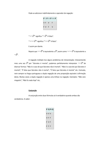 Pode-se adicionar indefinidamente o operador de negação:
P ¬ P ¬¬ P ¬¬¬ P
V F V F
F V F V
“ ” significa “‘ ’ é falsa”.
“ ” significa “‘ ’ é falsa”.
E assim por diante.
Repare que é equivalente a , assim como é equivalente a
.
A negação múltipla traz alguns problemas de interpretação. Interpretando
mais uma vez por "Sócrates é mortal", podemos perfeitamente interpretar de
diversar formas: "Não é o caso de que Sócrates não é mortal", "Não é o caso de que Sócrates é
imortal", "É falso que Sócrates não é mortal", "É falso que Sócrates é imortal" etc. Contudo,
nem sempre na língua portuguesa a dupla negação de uma proposição equivale à afirmação
desta. Muitas vezes a dupla negação é apenas uma ênfase na negação. Exemplos: "Não veio
ninguém", "Não fiz nada hoje" etc.
Conjunção
A conjunção entre duas fórmulas só é verdadeira quando ambas são
verdadeiras. A saber:
P Q P Q∧
V V V
V F F
F V F
F F F
 