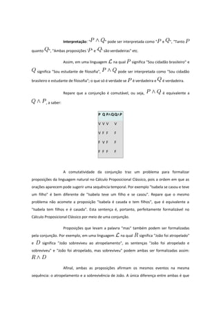 Interpretação: " " pode ser interpretada como " e ", "Tanto
quanto ", "Ambas proposições ' ' e ' ' são verdadeiras" etc.
Assim, em uma linguagem na qual significa "Sou cidadão brasileiro" e
significa "Sou estudante de filosofia", pode ser interpretada como "Sou cidadão
brasileiro e estudante de filosofia"; o que só é verdade se é verdadeira e é verdadeira.
Repare que a conjunção é comutável, ou seja, é equivalente a
, a saber:
P Q P Q∧ Q P∧
V V V V
V F F F
F V F F
F F F F
A comutatividade da conjunção traz um problema para formalizar
proposições da linguagem natural no Cálculo Proposicional Clássico, pois a ordem em que as
orações aparecem pode sugerir uma sequência temporal. Por exemplo "Isabela se casou e teve
um filho" é bem diferente de "Isabela teve um filho e se casou". Repare que o mesmo
problema não acomete a proposição "Isabela é casada e tem filhos", que é equivalente a
"Isabela tem filhos e é casada". Esta sentença é, portanto, perfeitamente formalizável no
Cálculo Proposicional Clássico por meio de uma conjunção.
Proposições que levam a palavra "mas" também podem ser formalizadas
pela conjunção. Por exemplo, em uma linguagem na qual significa "João foi atropelado"
e significa "João sobreviveu ao atropelamento", as sentenças "João foi atropelado e
sobreviveu" e "João foi atropelado, mas sobreviveu" podem ambas ser formalizadas assim:
Afinal, ambas as proposições afirmam os mesmos eventos na mesma
sequência: o atropelamento e a sobrevivência de João. A única diferença entre ambas é que
 