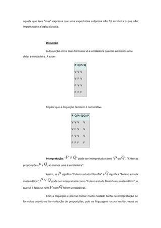 aquela que leva "mas" expressa que uma expectativa subjetiva não foi satisfeita o que não
importa para a lógica clássica.
Disjunção
A disjunção entre duas fórmulas só é verdadeira quando ao menos uma
delas é verdadeira. A saber:
P Q P Q∨
V V V
V F V
F V V
F F F
Repare que a disjunção também é comutativa:
P Q P Q∨ Q P∨
V V V V
V F V V
F V V V
F F F F
Interpretação: " " pode ser interpretada como " ou ", "Entre as
proposições e , ao menos uma é verdadeira".
Assim, se significa "Fulano estuda filosofia" e significa "Fulano estuda
matemática", pode ser interpretada como "Fulano estuda filosofia ou matemática"; o
que só é falso se nem nem forem verdadeiras.
Com a disjunção é preciso tomar muito cuidado tanto na interpretação de
fórmulas quanto na formalização de proposições, pois na linguagem natural muitas vezes os
 