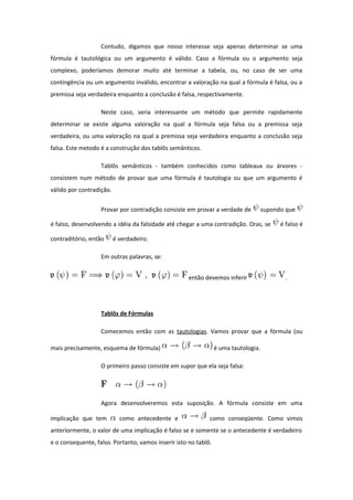 Contudo, digamos que nosso interesse seja apenas determinar se uma
fórmula é tautológica ou um argumento é válido. Caso a fórmula ou o argumento seja
complexo, poderíamos demorar muito até terminar a tabela, ou, no caso de ser uma
contingência ou um argumento inválido, encontrar a valoração na qual a fórmula é falsa, ou a
premissa seja verdadeira enquanto a conclusão é falsa, respectivamente.
Neste caso, seria interessante um método que permite rapidamente
determinar se existe alguma valoração na qual a fórmula seja falsa ou a premissa seja
verdadeira, ou uma valoração na qual a premissa seja verdadeira enquanto a conclusão seja
falsa. Este metodo é a construção dos tablôs semânticos.
Tablôs semânticos - também conhecidos como tableaux ou árvores -
consistem num método de provar que uma fórmula é tautologia ou que um argumento é
válido por contradição.
Provar por contradição consiste em provar a verdade de supondo que
é falso, desenvolvendo a idéia da falsidade até chegar a uma contradição. Oras, se é falso é
contraditório, então é verdadeiro.
Em outras palavras, se:
então devemos inferir .
Tablôs de Fórmulas
Comecemos então com as tautologias. Vamos provar que a fórmula (ou
mais precisamente, esquema de fórmula) é uma tautologia.
O primeiro passo consiste em supor que ela seja falsa:
Agora desenvolveremos esta suposição. A fórmula consiste em uma
implicação que tem como antecedente e como conseqüente. Como vimos
anteriormente, o valor de uma implicação é falso se e somente se o antecedente é verdadeiro
e o consequente, falso. Portanto, vamos inserir isto no tablô.
 