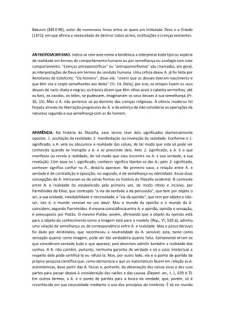 Bakunin (1814-96), autor de numerosos livros entre os quais um intitulado Deus e o Estado
(1871), em que afirma a necessidade de destruir todas as leis, instituições e crenças existentes.
ANTROPOMORFISMO. Indica-se com este nome a tendência a interpretar todo tipo ou espécie
de realidade em termos de comportamento humano ou por semelhança ou analogia com esse
comportamento. "Crenças antropomórficas" ou "antropomorfismos" são chamadas, em geral,
as interpretações de Deus em termos de conduta humana. Uma crítica desse A. já foi feita por
Xenófanes de Colofonte. "Os homens", disse ele, "creem que os deuses tiveram nascimento e
que têm voz e corpo semelhantes aos deles" (Fr. 14, Diels); por isso, os etíopes fazem os seus
deuses de nariz chato e negros; os trácios dizem que têm olhos azuis e cabelos vermelhos; até
os bois, os cavalos, os leões, se pudessem, imaginariam os seus deuses à sua semelhança (Fr.
16, 15). Mas o A. não pertence só ao domínio das crenças religiosas. A ciência moderna foi
forjada através da libertação progressiva do A. e do esforço de não considerar as operações da
natureza segundo a sua semelhança com as do homem.
APARÊNCIA. Na história da filosofia, esse termo teve dois significados diametralmente
opostos. 1. ocultação da realidade; 2. manifestação ou revelação da realidade. Conforme o 1.
significado, a A. vela ou obscurece a realidade das coisas, de tal modo que esta só pode ser
conhecida quando se transpõe a A. e se prescinde dela. Pelo 2. significado, a A. é o que
manifesta ou revela a realidade, de tal modo que esta encontra na A. a sua verdade, a sua
revelação. Com base no l. significado, conhecer significa libertar-se das A.; pelo 2- significado,
conhecer significa confiar na A., deixá-la aparecer. No primeiro caso, a relação entre A. e
verdade é de contradição e oposição; no segundo, é de semelhança ou identidade. Essas duas
concepções de A. intricaram-se de várias formas na história da filosofia ocidental. O contraste
entre A. e realidade foi estabelecido pela primeira vez, de modo nítido e incisivo, por
Parmênides de Eléia, que contrapôs "a via da verdade e da persuasão", que tem por objeto o
ser, a sua unidade, inevitabilidade e necessidade, à "via da opinião", que tem por objeto o não-
ser, isto é, o mundo sensível no seu devir. Mas o mundo da opinião e o mundo da A.
coincidem, segundo Parmênides. A mesma coincidência entre A. e opinião, opinião e sensação,
é pressuposta por Platão. O mesmo Platão, porém, afirmando que o objeto da opinião está
para o objeto do conhecimento como a imagem está para o modelo (Rep., VI, 510 a), admitiu
uma relação de semelhança ou de correspondência entre A. e realidade. Mas o passo decisivo
foi dado por Aristóteles, que reconheceu a neutralidade da A. sensível; esta, tanto como
sensação quanto como imagem, pode ser tão verdadeira quanto falsa. Certamente erram os
que consideram verdade tudo o que aparece, pois deveriam admitir também a realidade dos
sonhos. A A. não contém, portanto, nenhuma garantia de verdade e só o juízo intelectual a
respeito dela pode certificá-la ou refutá-la. Mas, por outro lado, ela é o ponto de partida da
própria pesquisa científica que, como demonstra o que os matemáticos fazem em relação às A.
astronômicas, deve partir das A. físicas e, portanto, da observação das coisas vivas e das suas
partes para passar depois à consideração das razões e das causas (Depart. an., I, 1, 639 b 7).
Em outros termos, a A. é o ponto de partida para a busca da verdade, que, porém, só é
reconhecida em sua necessidade mediante o uso dos princípios do intelecto. É só no mundo
 