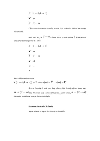 É feita uma marca nas fórmulas usadas, pois estas não podem ser usadas
novamente.
Mais uma vez, se é falso, então o antecedente é verdadeiro
enquanto o conseqüente é falso:
Este tablô nos mostra que:
.
Oras, a fórmula está com dois valores. Isto é contradição. Supor que
seja falso nos leva a uma contradição. Assim sendo,
sempre é verdadeira, ou seja, é uma tautologia.
Regras de Construção de Tablôs
Segue adiante as regras de construção de tablôs:
 