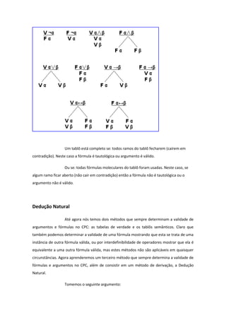 Um tablô está completo se: todos ramos do tablô fecharem (caírem em
contradição). Neste caso a fórmula é tautológica ou argumento é válido.
Ou se: todas fórmulas moleculares do tablô foram usadas. Neste caso, se
algum ramo ficar aberto (não cair em contradição) então a fórmula não é tautológica ou o
argumento não é válido.
Dedução Natural
Até agora nós temos dois métodos que sempre determinam a validade de
argumentos e fórmulas no CPC: as tabelas de verdade e os tablôs semânticos. Claro que
também podemos determinar a validade de uma fórmula mostrando que esta se trata de uma
instância de outra fórmula válida, ou por interdefinibilidade de operadores mostrar que ela é
equivalente a uma outra fórmula válida, mas estes métodos não são aplicáveis em quaisquer
circunstâncias. Agora aprenderemos um terceiro método que sempre determina a validade de
fórmulas e argumentos no CPC, além de consistir em um método de derivação, a Dedução
Natural.
Tomemos o seguinte argumento:
 