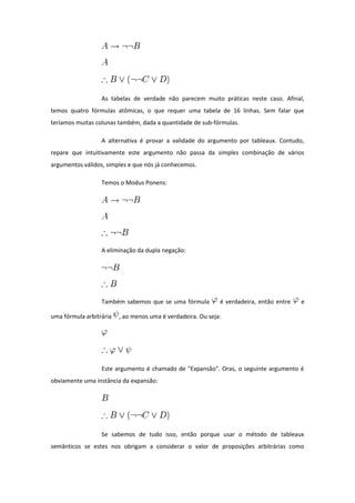 As tabelas de verdade não parecem muito práticas neste caso. Afinal,
temos quatro fórmulas atômicas, o que requer uma tabela de 16 linhas. Sem falar que
teríamos muitas colunas também, dada a quantidade de sub-fórmulas.
A alternativa é provar a validade do argumento por tableaux. Contudo,
repare que intuitivamente este argumento não passa da simples combinação de vários
argumentos válidos, simples e que nós já conhecemos.
Temos o Modus Ponens:
A eliminação da dupla negação:
Também sabemos que se uma fórmula é verdadeira, então entre e
uma fórmula arbitrária , ao menos uma é verdadeira. Ou seja:
Este argumento é chamado de "Expansão". Oras, o seguinte argumento é
obviamente uma instância da expansão:
Se sabemos de tudo isso, então porque usar o método de tableaux
semânticos se estes nos obrigam a considerar o valor de proposições arbitrárias como
 