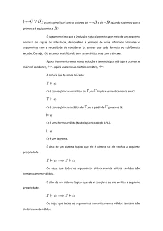 , assim como lidar com os valores de e de , quando sabemos que a
primeira é equivalente a ?
É justamente isto que a Dedução Natural permite: por meio de um pequeno
número de regras de inferência, demonstrar a validade de uma infinidade fórmulas e
argumentos sem a necesidade de considerar os valores que cada fórmula ou subfórmula
recebe. Ou seja, não estamos mais lidando com a semântica, mas com a sintaxe.
Agora incrementaremos nossa notação e terminologia. Até agora usamos o
martelo semântico, " ". Agora usaremos o martelo sintático, " ".
A leitura que fazemos de cada:
é conseqüência semântica de , ou implica semanticamente em .
é conseqüência sintática de , ou a partir de prova-se .
é uma fórmula válida (tautologia no caso do CPC).
é um teorema.
É dito de um sistema lógico que ele é correto se ele verifica a seguinte
propriedade:
Ou seja, que todos os argumentos sintaticamente válidos também são
semanticamente válidos.
É dito de um sistema lógico que ele é completo se ele verifica a seguinte
propriedade:
Ou seja, que todos os argumentos semanticamente válidos também são
sintaticamente válidos.
 